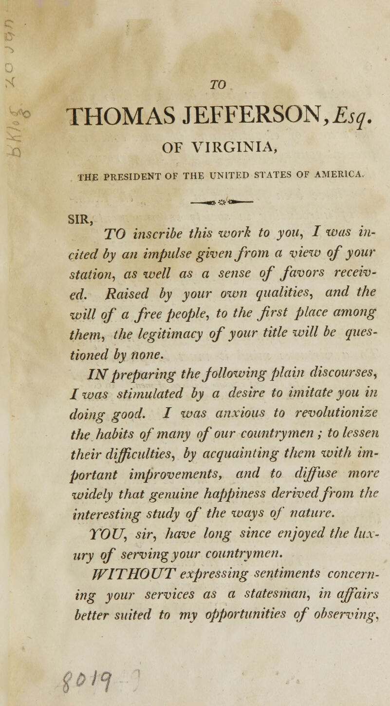 TO THOMAS JEFFERSON, Esq. OF VIRGINIA, THE PRESIDENT OF THE UNITED STATES OF AMERICA. SIR, TO inscribe this work to you, I was in- cited by an impulse given from a view of your station, as well as a sense of favors receiv- ed. Raised by your own qualities, and the will of a free people, to the first place among them, the legitimacy of your title will be ques- tioned by none. IN preparing the following plain discourses, I was stimulated by a desire to imitate you in doing good. I was anxious to revolutionize the habits of many of our countrymen ; to lesse?i their difficulties, by acquainting them with im- portant improvements, and to diffuse more widely that genuine happiness derived from the interesting study of the ways of nature. YOU, sir, have long since enjoyed the lux- ury of serving your countrymen. WITHOUT expressing sentiments concern- ing your services as a statesman, in affairs better suited to my opportunities of observing, t*if