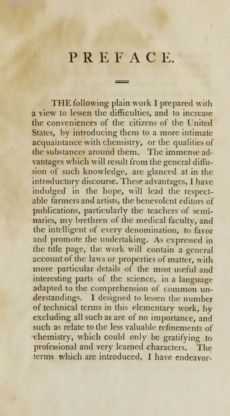 PREFACE. THE following plain work I prepared with a view to lessen the difficulties, and to increase the conveniences of the citizens of the United States, by introducing them to a more intimate acquaintance with chemistry, or the qualities of the substances around them. The immense ad- vantages which will result from the general diffu- sion of such knowledge, are glanced at in the introductory discourse. These advantages, 1 have indulged in the hope, will lead the respect- able farmers and artists, the benevolent editors of publications, particularly the teachers of semi- naries, my brethren of the medical faculty, and the intelligent of every denomination, to favor and promote the undertaking. As expressed in the title page, the work will contain a general account of the laws or properties of matter, with more particular details of the most useful and interesting parts of the science, in a language adapted to the comprehension of common un- derstandings. I designed to lessen the number of technical terms in this elementary work, by excluding all such as are of no importance, and such as relate to the less valuable refinements of xhemistry, which could only be gratifying to professional and very learned characters. The terms which are introduced, I have endeavor-