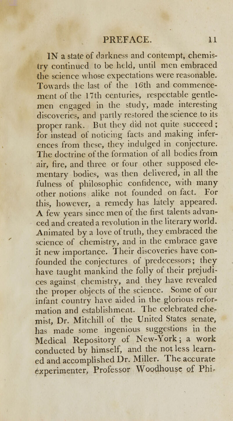 IN a state of darkness and contempt, chemis- try continued to be held, until men embraced the science whose expectations were reasonable. Towards the last of the 16th and commence- ment of the 17th centuries, respectable gentle- men engaged in the study, made interesting discoveries, and partly restored the science to its proper rank. But they did not quite succeed ; for instead of noticing facts and making infer- ences from these, they indulged in conjecture. The doctrine of the formation of all bodies from air, fire, and three or four other supposed ele- mentary bodies, was then delivered, in all the fulness of philosophic confidence, with many other notions alike not founded on fact. For this, however, a remedy has lately appeared. A few years since men of the first talents advan- ced and created a revolution in the literary world. Animated by a love of truth, they embraced the science of chemistry, and in the embrace gave it new importance. Their discoveries have con- founded the conjectures of predecessors; they have taught mankind the folly of their prejudi- ces against chemistry, and they have revealed the proper objects of the science. Some of our infant country have aided in the glorious refor- mation and establishment. The celebrated che- mist, Dr. Mitchill of the United States senate, has made some ingenious suggestions in the Medical Repository of New-York; a work conducted by himself, and the not less learn- ed and accomplished Dr. Miller. The accurate experimenter, Professor Woodhouse of Phi-