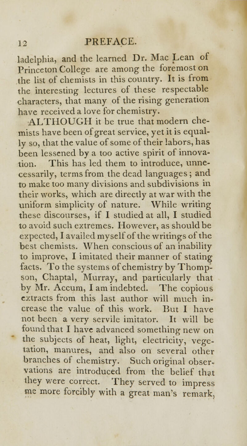 ladelphia, and the learned Dr. Mac Lean of Princeton College are among the foremost on the list of chemists in this country. It is from the interesting lectures of these respectable characters, that many of the rising generation have received a love for chemistry. ALTHOUGH it be true that modern che- mists have been of great service, yet it is equal- ly so, that the value of some of their labors, has been lessened by a too active spirit of innova- tion. This has led them to introduce, unne- cessarily, terms from the dead languages; and to make too many divisions and subdivisions in their works, which are directly at war with the uniform simplicity of nature. While writing these discourses, if I studied at all, I studied to avoid such extremes. However, as should be expected, I availed myself of the writings of the best chemists. When conscious of an inability to improve, I imitated their manner of stating facts. To the systems of chemistry by Thomp- son, Chaptal, Murray, and particularly that by Mr. Accum, I am indebted. The copious extracts from this last author will much in- crease the value of this work. But I have not been a very servile imitator. It will be found that I have advanced something new on the subjects of heat, light, electricity, vege- tation, manures, and also on several other branches of chemistry. Such original obser- vations are introduced from the belief that they were correct. They served to impress me more forcibly with a great man's remark.