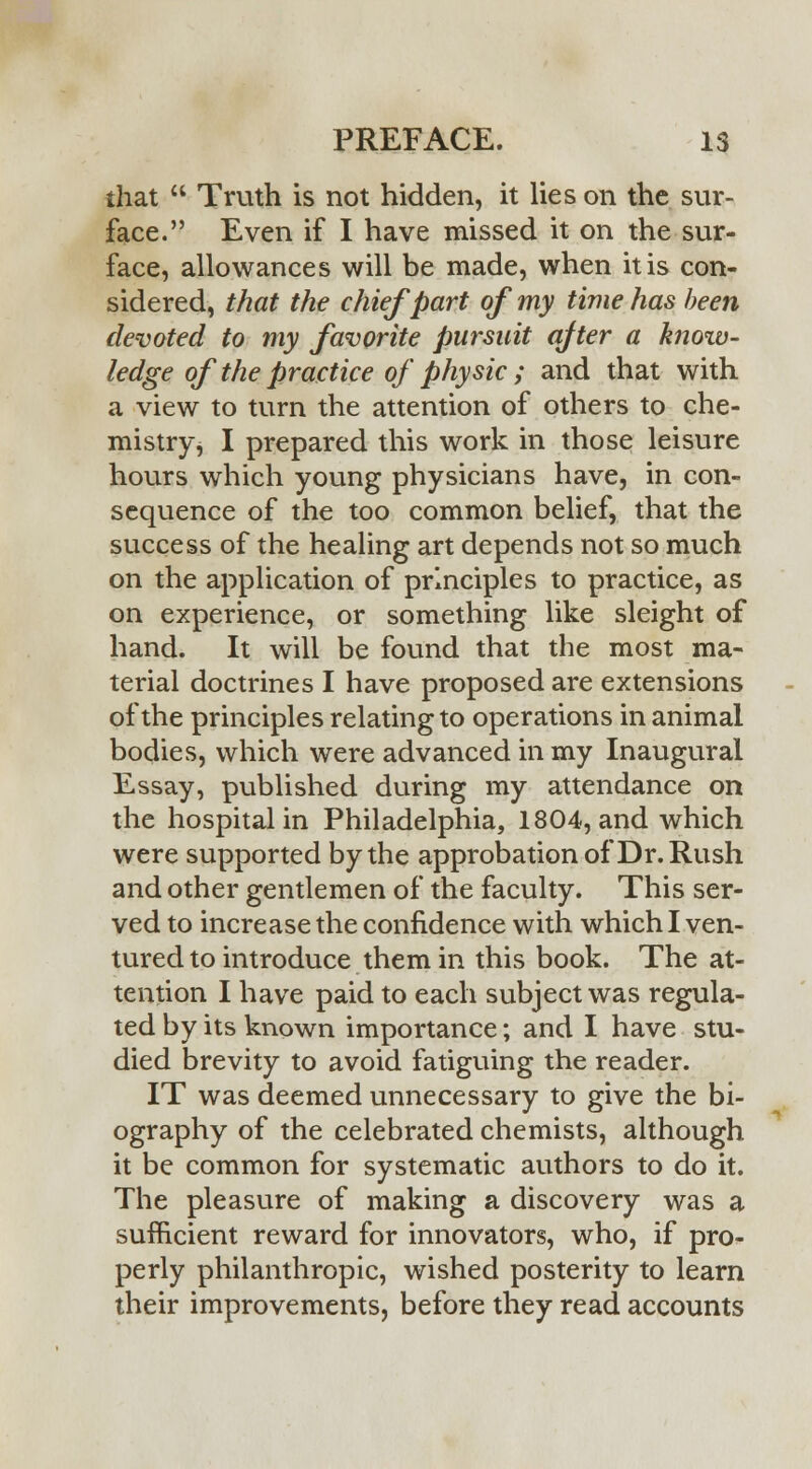 that  Truth is not hidden, it lies on the sur- face. Even if I have missed it on the sur- face, allowances will be made, when it is con- sidered, that the chief part of my time has been devoted to my favorite pursuit after a knoiv- ledge of the practice of physic ; and that with a view to turn the attention of others to che- mistry, I prepared this work in those leisure hours which young physicians have, in con- sequence of the too common belief, that the success of the healing art depends not so much on the application of principles to practice, as on experience, or something like sleight of hand. It will be found that the most ma- terial doctrines I have proposed are extensions of the principles relating to operations in animal bodies, which were advanced in my Inaugural Essay, published during my attendance on the hospital in Philadelphia, 1804, and which were supported by the approbation of Dr. Rush and other gentlemen of the faculty. This ser- ved to increase the confidence with which I ven- tured to introduce them in this book. The at- tention I have paid to each subject was regula- ted by its known importance; and I have stu- died brevity to avoid fatiguing the reader. IT was deemed unnecessary to give the bi- ography of the celebrated chemists, although it be common for systematic authors to do it. The pleasure of making a discovery was a sufficient reward for innovators, who, if pro- perly philanthropic, wished posterity to learn their improvements, before they read accounts