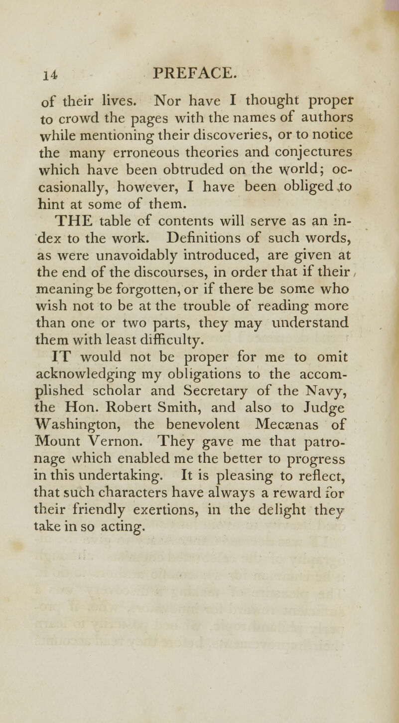 of their lives. Nor have I thought proper to crowd the pages with the names of authors while mentioning their discoveries, or to notice the many erroneous theories and conjectures which have been obtruded on the world; oc- casionally, however, I have been obliged ,to hint at some of them. THE table of contents will serve as an in- dex to the work. Definitions of such words, as were unavoidably introduced, are given at the end of the discourses, in order that if their, meaning be forgotten, or if there be some who wish not to be at the trouble of reading more than one or two parts, they may understand them with least difficulty. IT would not be proper for me to omit acknowledging my obligations to the accom- plished scholar and Secretary of the Navy, the Hon. Robert Smith, and also to Judge Washington, the benevolent Mecsenas of Mount Vernon. They gave me that patro- nage which enabled me the better to progress in this undertaking. It is pleasing to reflect, that such characters have always a reward for their friendly exertions, in the delight they take in so acting.