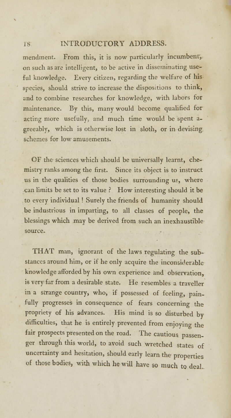 mendment. From this, it is now particularly incumbent', on such as are intelligent, to be active in disseminating use- ful knowledge. Every citizen, regarding the welfare of his species, should strive to increase the dispositions to think, and to combine researches for knowledge, with labors for maintenance. By this, many would become qualified for acting more usefully, and much time would be spent a- greeably, which is otherwise lost in sloth, or in devising schemes for low amusements. OF the sciences which should be universally learnt, che- mistry ranks among the first. Since its object is to instruct us in the qualities of those bodies surrounding us, where can limits be set to its value ? How interesting should it be to every individual! Surely the friends of humanity should be industrious in imparting, to all classes of people, the blessings which may be derived from such an inexhaustible source* THAT man, ignorant of the laws regulating the sub- stances around him, or if he only acquire the inconsiderable knowledge afforded by his own experience and observation, is very far from a desirable state. He resembles a traveller in a strange country, who, if possessed of feeling, pain- fully progresses in consequence of fears concerning the propriety of his advances. His mind is so disturbed by difficulties, that he is entirely prevented from enjoying the fair prospects presented on the road. The cautious passen- ger through this world, to avoid such wretched states of uncertainty and hesitation, should early learn the properties of those bodies, with which he will have so much to deal.