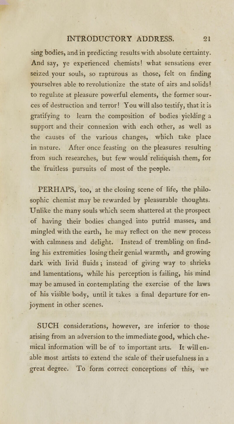 sing bodies, and in predicting results with absolute certainty. And say, ye experienced chemists! what sensations ever seized your souls, so rapturous as those, felt on finding yourselves able to revolutionize the state of airs and solids! to regulate at pleasure powerful elements, the former sour- ces of destruction and terror! You will also testify, that it is gratifying to learn the composition of bodies yielding a support and their connexion with each other, as well as the causes of the various changes, which take place in nature. After once feasting on the pleasures resulting from such researches, but few would relinquish them, for the fruitless pursuits of most of the people. PERHAPS, too, at the closing scene of life, the philo- sophic chemist may be rewarded by pleasurable thoughts. Unlike the many souls which seem shattered at the prospect of having their bodies changed into putrid masses, and mingled with the earth, he may reflect on the new process with calmness and delight. Instead of trembling on find- ing his extremities losing their genial warmth, and growing dark with livid fluids ; instead of giving way to shrieks and lamentations, while his perception is failing, his mind may be amused in contemplating the exercise of the laws of his visible body, until it takes a final departure for en- joyment in other scenes. SUCH considerations, however, are inferior to those arising from an adversion to the immediate good, which che- mical information will be of to important arts. It will en- able most artists to extend the scale of their usefulness in a great degree. To form correct conceptions of this, we
