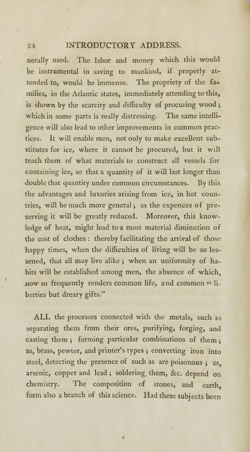 nerally used. The labor and money which this would be instrumental in saving to mankind, if properly at- tended to, would be immense. The propriety of the fa- milies, in the Atlantic states, immediately attending to this, is shown by the scarcity and difficulty of procuring wood; which in some parts is really distressing. The same intelli- gence will also lead to other improvements in common prac- tices. It will enable men, not only to make excellent sub- stitutes for ice, where it cannot be procured, but it will teach them of what materials to construct all vessels for containing ice, so that a quantity of it will last longer than double that quantity under common circumstances. By this the advantages and luxuries arising from ice, in hot coun- tries, will be much more general j as the expences of pre- serving it will be greatly reduced. Moreover, this know- ledge of heat, might lead to a most material diminution of the cost of clothes : thereby facilitating the arrival of those happy times, when the difficulties of living will be so les- sened, that all may live alike ; when an uniformity of ha- bits will be established among men, the absence of which, now so frequently renders common life, and common  li- berties but dreary gifts. ALL the processes connected with the metals, such as separating them from their ores, purifying, forging, and casting them ; forming particular combinations of them; as, brass, pewter, and printer's types ; converting iron into steel, detecting the presence of such as are poisonous ; as, arsenic, copper and lead; soldering them, &c. depend on chemistry. The composition of stones, and earth, form also a branch of this science. Had these subjects been