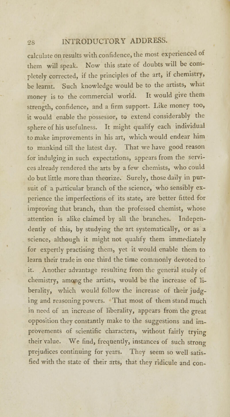 calculate on results with confidence, the most experienced of them will speak. Now this state of doubts will be com- pletely corrected, if the principles of the art, if chemistry, be learnt. Such knowledge would be to the artists, what money is to the commercial world. It would give them strength, confidence, and a firm support. Like money too, it would enable the possessor, to extend considerably the sphere of his usefulness. It might qualify each individual to make improvements in his art, which would endear him to mankind till the latest day. That we have good reason for indulging in such expectations, appears from the servi- ces already rendered the arts by a few chemists, who could do but little more than theorize. Surely, those daily in pur- suit of a particular branch of the science, who sensibly ex- perience the imperfections of its state, are better fitted for improving that branch, than the professed chemist, whose attention is alike claimed by all the branches. Indepen- dently of this, by studying the art systematically, or as a science, although it might not qualify them immediately for expertly practising them, yet it would enable them to learn their trade in one third the time commonly devoted to it. Another advantage resulting from the general study of chemistry, amqng the artists, would be the increase of li- berality, which would follow the increase of their judg- ing and reasoning powers. That most of them stand much in need of an increase of liberality, appears from the great opposition they constantly make to the suggestions and im- provements of scientific characters, without fairly trying their value. We find, frequently, instances of such strong prejudices continuing for years. They seem so well satis- fied with the state of their arts, that they ridicule and con-