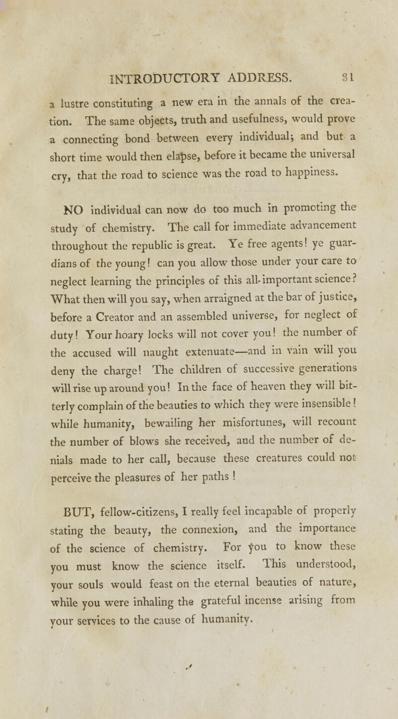 a lustre constituting a new era in the annals of the crea- tion. The same objects, truth and usefulness, would prove a connecting bond between every individual; and but a short time would then elapse, before it became the universal cry, that the road to science was the road to happiness. NO individual can now do too much in promoting the study of chemistry. The call for immediate advancement throughout the republic is great. Ye free agents! ye guar- dians of the young! can you allow those under your care to neglect learning the principles of this all- important science ? What then will you say, when arraigned at the bar of justice, before a Creator and an assembled universe, for neglect of duty! Your hoary locks will not cover you! the number of the accused will naught extenuate—and in vain will you deny the charge! The children of successive generations will rise up around you! In the face of heaven they will bit- terly complain of the beauties to which they were insensible! while humanity, bewailing her misfortunes, will recount the number of blows she received, and the number of de- nials made to her call, because these creatures could not perceive the pleasures of her paths ! BUT, fellow-citizens, I really feel incapable of properly stating the beauty, the connexion, and the importance of the science of chemistry. For you to know these you must know the science itself. This understood, your souls would feast on the eternal beauties of nature, while you were inhaling the grateful incense arising from your seryices to the cause of humanity.