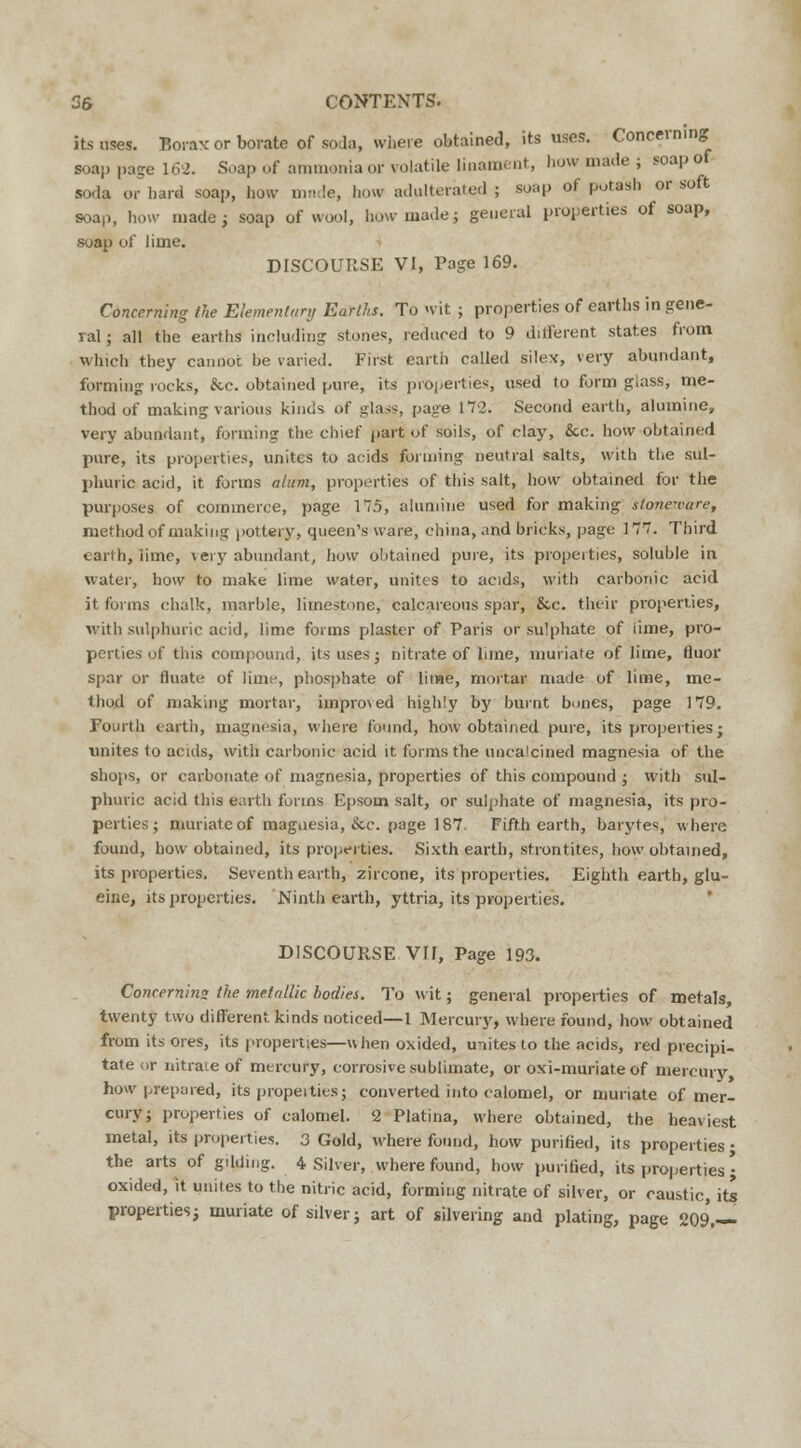 its uses. Borax or borate of soda, where obtained, its uses. Concerning soap page 162. Soap of ammonia or volatile linament, how made ; soap of soda or hard soap, how made, how adulterated; soap of potash or soft soap, how made; soap of wool, how made; general properties of soap, soap of lime. DISCOURSE VI, Page 169. Concerning the Elementary Earths. To wit ; properties of earths in gene- ral ; all the earths including stones, reduced to 9 different states from which they cannot be varied. First earth called silex, very abundant, forming rocks, &c. obtained pure, its properties, used to form giass, me- thod of making various kinds of glass, page 17'2. Second earth, alumine, very abundant, forming the chief part of soils, of clay, &c. how obtained pure, its properties, unites to acids forming neutral salts, with the sul- phuric acid, it forms alum, properties of this salt, how obtained for the purposes of commerce, page 175, alumine used for making stone-rare, method of making pottery, queen's ware, china, and bricks, page 177. Third earth, iime, very abundant, how obtained pure, its properties, soluble in water, how to make lime water, unites to acids, with carbonic acid it forms chalk, marble, limestone, calcareous spar, &c. their properties, with sulphuric acid, lime forms plaster of Paris or sulphate of iime, pro- perties of this compound, its uses; nitrate of Line, muriate of lime, fluor spar or fluate of lime, phosphate of lime, mortar made of lime, me- thod of making mortar, impro\ed highly by burnt bones, page 179. Fourth earth, magnesia, where found, how obtained pure, its properties; unites 1o acids, with carbonic acid it forms the unca'cined magnesia of the shops, or carbonate of magnesia, properties of this compound ; with sul- phuric acid this earth forms Epsom salt, or sulphate of magnesia, its pro- perties ; muriate of magnesia, &c. page 187 Fifth earth, barytes, where found, how obtained, its properties. Sixth earth, strontites, how obtained, its properties. Seventh earth, zircone, its properties. Eighth earth, glu- eine, its properties. Ninth earth, yttria, its properties. DISCOURSE VII, Page 193. Concernins the metallic bodies. To wit; general properties of metals, twenty two different kinds noticed—1 Mercury, where found, how obtained from its ores, its properties—when oxided, unites to the acids, red precipi- tate or nitrate of mercury, corrosive sublimate, or oxi-muriateof mercury how prepared, its propeities; converted into calomel, or muriate of mer- cury; properties of ealomel. 2 Platina, where obtained, the heaviest metal, its propei ties. 3 Gold, where found, how purified, its properties • the arts of gilding. 4 Silver, where found, how purified, its properties • oxided, it unites to the nitric acid, forming nitrate of silver, or caustic, its propertiesj muriate of silver; art of silvering and plating, page 209.—