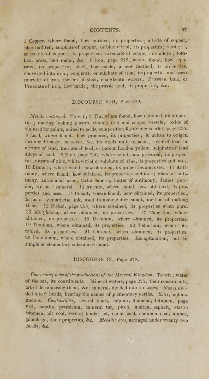 5 Copper, where found, how purified, its properties; nitrate of copper, blue verditer; sulphate of copper, or blue vitriol, its properties; verdigris, or acetate of copper, its properties ; arseniate of copper : its alloys ; tom- bac, brass, bell metal, &c. 6 Iron, page 218, where found, how sepa- rated, its properties; steel, how made, a new method, its pioperties, converted into iron ; copperas, or sulphate of iron, its properties and uses: muriate of iron, flowers of steel, chalybeate waters; Prussian blue, or Prussiateof iron, how made ; the prussic acid, its properties, &c. DISCOURSE VIII, Page 229. Metals continued. To wit; 7 Tin, where found, how obtained, its proper- ties; making looking glasses, tinning iron and copper vessels; oxids of tin us^d for paints, united to acids, composition for dyeing scarlet, page 235. 8 Lead, where found, how procured, its properties; it unites to oxigen forming litharge, massicot, &c. its oxids unite to acids, sugar of lead or acetate of lead, muriate of lead, or patent London yellow, sulphate of lead alloys of lead. 9 Zinc, page 240, where found, how procured, its proper- ties, nitrate of zinc, white vitriol or sulphate of zinc, its properties and uses. 10 Bismuth, where found, how obtained, its properties and uses. 11 Anti- mony, where found, how obtained, its properties and uses; glass of anti- mony, antimonial wine, tartar emetic, butter of antimony, James' pow- der, Hermes' mineral 12 Arsenic, where found, how obtained, its pro- perties and uses. 14 Cobalt, where found, how obtained, its properties; forms a sympathetic ink, used to make zaft'er smalt, method of making them. 15 Nickel, page 258, where obtained, its properties when pure. 16 Molybdena, where obtained, its pioperties. 17 Tungsten, where obtained, its properties. 18 Uranium, where obtained, its properties. 19 Titanium, where obtained, its properties. 20 Tellurium, where ob- tained, its properties. 21 Chrome, where obtained, its properties. 22 Columhium, where obtained, its properties. Recapitulation, but 46 simple or elementary substances found. DISCOURSE IX, Page 272. Concerning some of the productions of the Mineral Kingdom. To wit; water of the sea, its constituents. Mineral waters, page 275, their constituents, art of decomposing them, &c. minerals divided into 4 classes. Stones divi- ded into 9 heads, bearing the names of .elementary earths. Salts, not nu- merous. Combustibles, several kinds, sulphur, diamond, bitumen, page 285, naptha, petroleum, mineral tar, pitch, maltha, asphalt, elastic bitumen, pit coal, several kinds; jet, canal coal, common coal, amber, plumbago, their properties, &c. Metallic ores, arranged under twenty-two heads, &c.