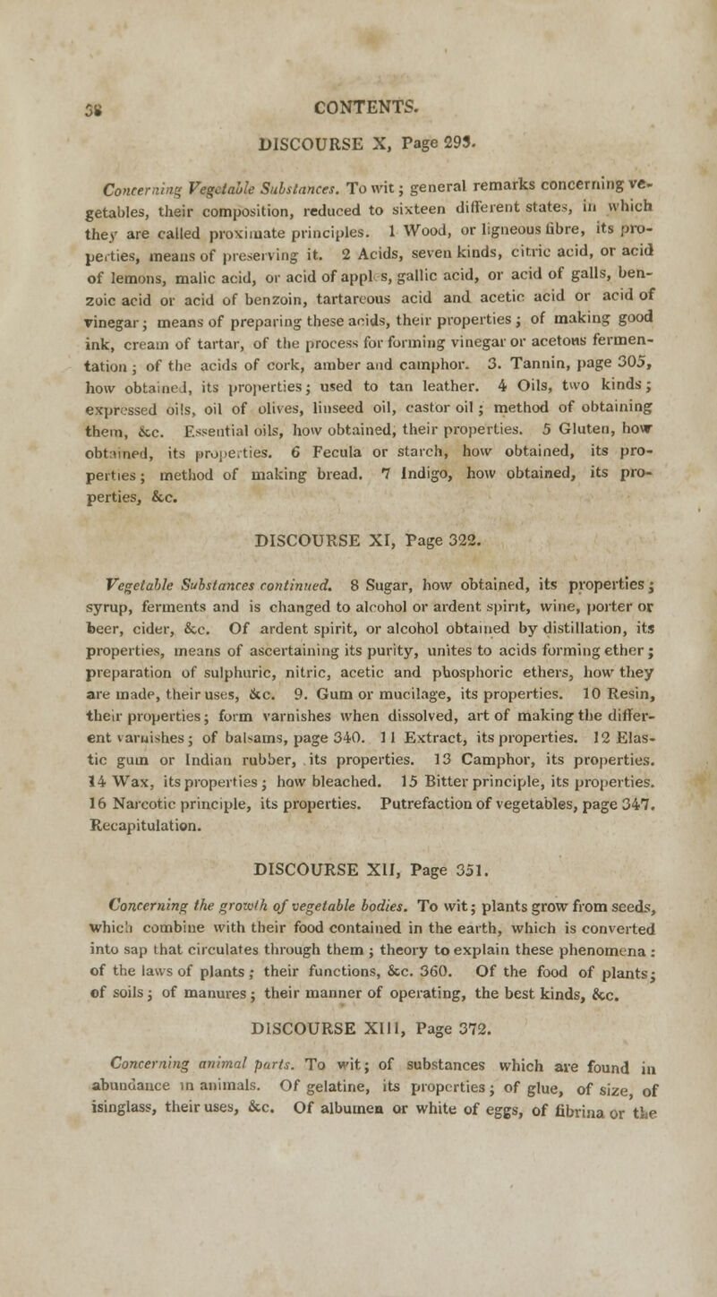 DISCOURSE X, Page 293. Concerning Vegetable Substances. To wit; general remarks concerning ve- getables, their composition, reduced to sixteen different states, in which they are called proximate principles. 1 Wood, or ligneous fibre, its pro- perties, means of preserving it. 2 Acids, seven kinds, citric acid, or acid of lemons, malic acid, or acid of appl s, gallic acid, or acid of galls, ben- zoic acid or acid of benzoin, tartareous acid and acetic acid or acid of vinegar; means of preparing these acids, their properties ; of making good ink, cream of tartar, of the process for forming vinegar or acetous fermen- tation ; of the acids of cork, amber and camphor. 3. Tannin, page 305, how obtained, its properties; used to tan leather. 4 Oils, two kinds; expressed oils, oil of olives, linseed oil, castor oil; method of obtaining them, &c. Essential oils, how obtained, their properties. 5 Gluten, how obtained, its properties. 6 Fecula or starch, how obtained, its pro- perties ; method of making bread. 7 Indigo, how obtained, its pro- perties, &c. DISCOURSE XI, Tage 322. Vegetable Substances continued. 8 Sugar, how obtained, its properties; syrup, ferments and is changed to alcohol or ardent spirit, wine, porter or beer, cider, &c. Of ardent spirit, or alcohol obtained by distillation, its properties, means of ascertaining its purity, unites to acids forming ether ; preparation of sulphuric, nitric, acetic and phosphoric ethers, how they are made, their uses, &c. 9. Gum or mucilage, its properties. 10 Resin, their properties; form varnishes when dissolved, art of making the differ- ent varnishes; of balsams, page 340. 11 Extract, its properties. 12 Elas- tic gum or Indian rubber, its properties. 13 Camphor, its properties. 14 Wax, its properties ; how bleached. 15 Bitter principle, its properties. 16 Narcotic principle, its properties. Putrefaction of vegetables, page 347. Recapitulation. DISCOURSE XII, Page 351. Concerning the groioth of vegetable bodies. To wit; plants grow from seeds, whie'.i combine with their food contained in the earth, which is converted into sap that circulates through them ; theory to explain these phenomena : of the laws of plants ; their functions, &c. 360. Of the food of plants • of soils; of manures; their manner of operating, the best kinds, &c. DISCOURSE XIII, Page 372. Concerning animal parts. To wit; of substances which are found in abundance in animals. Of gelatine, its properties; of glue, of size of isinglass, their uses, &c. Of albumea or white of eggs, of fibrina or the