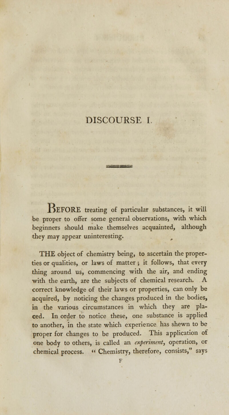 IjEFORE treating of particular substances, it will be proper to offer some general observations, with which beginners should make themselves acquainted, although they may appear uninteresting. ^ THE object of chemistry being, to ascertain the proper- ties or qualities, or laws of matter ; it follows, that every thing around us, commencing with the air, and ending with the earth, are the subjects of chemical research. A correct knowledge of their laws or properties, can only be acquired, by noticing the changes produced in the bodies, in the various circumstances in which they are pla- ced. In order to notice these, one substance is applied to another, in the state which experience has shewn to be proper for changes to be produced. This application of one body to others, is called an experiment, operation, or chemical process.  Chemistry, therefore, consists, says F