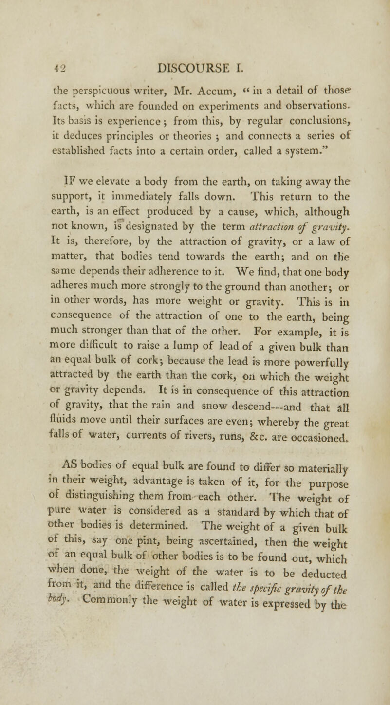 the perspicuous writer, Mr. Accum,  in a detail of those facts, which are founded on experiments and observations. Its basis is experience; from this, by regular conclusions, it deduces principles or theories ; and connects a series of established facts into a certain order, called a system. IF we elevate a body from the earth, on taking away the support, it immediately falls down. This return to the earth, is an effect produced by a cause, which, although not known, is designated by the term attraction of gravity. It is, therefore, by the attraction of gravity, or a law of matter, that bodies tend towards the earth; and on the same depends their adherence to it. We find, that one body adheres much more strongly to the ground than another; or in other words, has more weight or gravity. This is in consequence of the attraction of one to the earth, being much stronger than that of the other. For example, it is more dillicult to raise a lump of lead of a given bulk than an equal bulk of cork; because the lead is more powerfully attracted by the earth than the cork, on which the weight or gravity depends. It is in consequence of this attraction of gravity, that the rain and snow descend—and that all fluids move until their surfaces are even; whereby the great falls of water, currents of rivers, runs, &c. are occasioned. AS bodies of equal bulk are found to differ so materially in their weight, advantage is taken of it, for the purpose of distinguishing them from each other. The weight of pure water is considered as a standard by which that of other bodies is determined. The weight of a given bulk of this, say one pint, being ascertained, then the weight of an equal bulk of other bodies is to be found out, which when done, the weight of the water is to be deducted from it, and the difference is called the specific gravity of the body. Commonly the weight of water is expressed by the