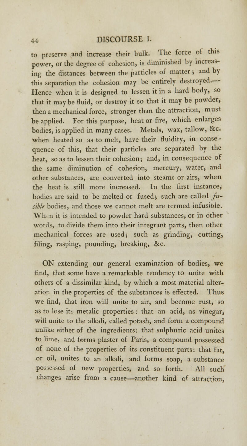 to preserve and increase their bulk. The force of this power, or the degree of cohesion, is diminished by increas- ing the distances between the particles of matter •, and by this separation the cohesion may be entirely destroyed.— Hence when it is designed to lessen it in a hard body, so that it may be fluid, or destroy it so that it may be powder, then a mechanical force, stronger than the attraction, must be applied. For this purpose, heat or fire, which enlarges bodies, is applied in many cases. Metals, wax, tallow, &c. when heated so as to melt, have their fluidity, in conse- quence of this, that their particles are separated by the heat, so as to lessen their cohesion; and, in consequence of the same diminution of cohesion, mercury, water, and other substances, are converted into steams or airs, when the heat is still more increased. In the first instance, bodies are said to be melted or fused; such are called fu- sible bodies, and those we cannot melt are termed infusible. Wh n it is intended to powder hard substances, or in other words, to divide them into their integrant parts, then other mechanical forces are used; such as grinding, cutting, filing, rasping, pounding, breaking, &c. ON extending our general examination of bodies, we find, that some have a remarkable tendency to unite with others of a dissimilar kind, by which a most material alter- ation in the properties of the substances is effected. Thus we find, that iron will unite to air, and become rust, so as to lose its metalic properties: that an acid, as vinegar, will unite to the alkali, called potash, and form a compound unlike either of the ingredients: that sulphuric acid unites to lime, and forms plaster of Paris, a compound possessed of none of the properties of its constituent parts: that fat, or oil, unites to an alkali, and forms soap, a substance possessed of new properties, and so forth. All such changes arise from a cause—another kind of attraction,