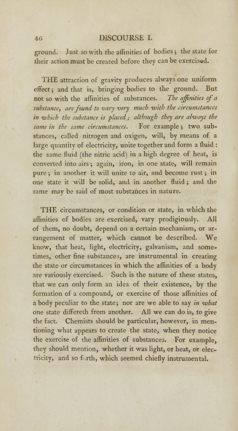 ground. Just so with the affinities of bodies ; the state for their action must be created before they can be exercised. THE attraction of gravity produces always one uniform effect; and that is, bringing bodies to the ground. But not so with the affinities of substances. The affinities of a substance, are found to vary very much with the circumstances in -which the substance is placed; although they are always the same in the same circumstances. For example; two sub- stances, called nitrogen and oxigen, will, by means of a large quantity of electricity, unite together and form a fluid : the same fluid (the nitric acid) in a high degree of heat, is converted into airs •, again, iron, in one state, will remain pure ; in another it will unite to air, and become rust; in one state it will be solid, and in another fluid •, and the same may be said of most substances in nature. THE circumstances, or condition or state, in which the affinities of bodies are exercised, vary prodigiously. All of them, no doubt, depend on a certain mechanism, or ar- rangement of matter, which cannot be described. We know, that heat, light, electricity, galvanism, and some- times, other fine substances, are instrumental in creating the state or circumstances in which the affinities of a body are variously exercised. Such is the nature of these states, that we can only form an idea of their existence, by the formation of a compound, or exercise of those affinities of a body peculiar to the state; nor are we able to say in what one state differeth from another. All we can do is, to give the fact. Chemists should be particular, however, in men- tioning what appears to create the state, when they notice the exercise of the affinities of substances. For example, they should mention, whether it was light, or heat, or elec- tricity, and so furth, which seemed chiefly instrumental.