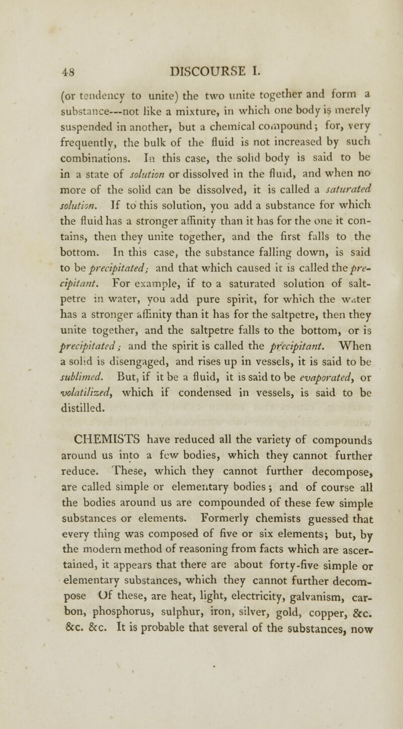 (or tendency to unite) the two unite together and form a substance—not like a mixture, in which one body is merely suspended in another, but a chemical compound; for, very frequently, the bulk of the fluid is not increased by such combinations. In this case, the solid body is said to be in a state of solution or dissolved in the fluid, and when no more of the solid can be dissolved, it is called a saturated solution. If to this solution, you add a substance for which the fluid has a stronger affinity than it has for the one it con- tains, then they unite together, and the first falls to the bottom. In this case, the substance falling down, is said to be precipitated; and that which caused it is called the pre- cipitant. For example, if to a saturated solution of salt- petre in water, you add pure spirit, for which the w<tter has a stronger affinity than it has for the saltpetre, then they unite together, and the saltpetre falls to the bottom, or is precipitated ,• and the spirit is called the precipitant. When a solid is disengaged, and rises up in vessels, it is said to be sublimed. But, if it be a fluid, it is said to be evaporated, or volatilized, which if condensed in vessels, is said to be distilled. CHEMISTS have reduced all the variety of compounds around us into a few bodies, which they cannot further reduce. These, which they cannot further decompose, are called simple or elementary bodies; and of course all the bodies around us are compounded of these few simple substances or elements. Formerly chemists guessed that every thing was composed of five or six elements; but, by the modern method of reasoning from facts which are ascer- tained, it appears that there are about forty-five simple or elementary substances, which they cannot further decom- pose Of these, are heat, light, electricity, galvanism, car- bon, phosphorus, sulphur, iron, silver, gold, copper, &c. 8cc. &c. It is probable that several of the substances, now