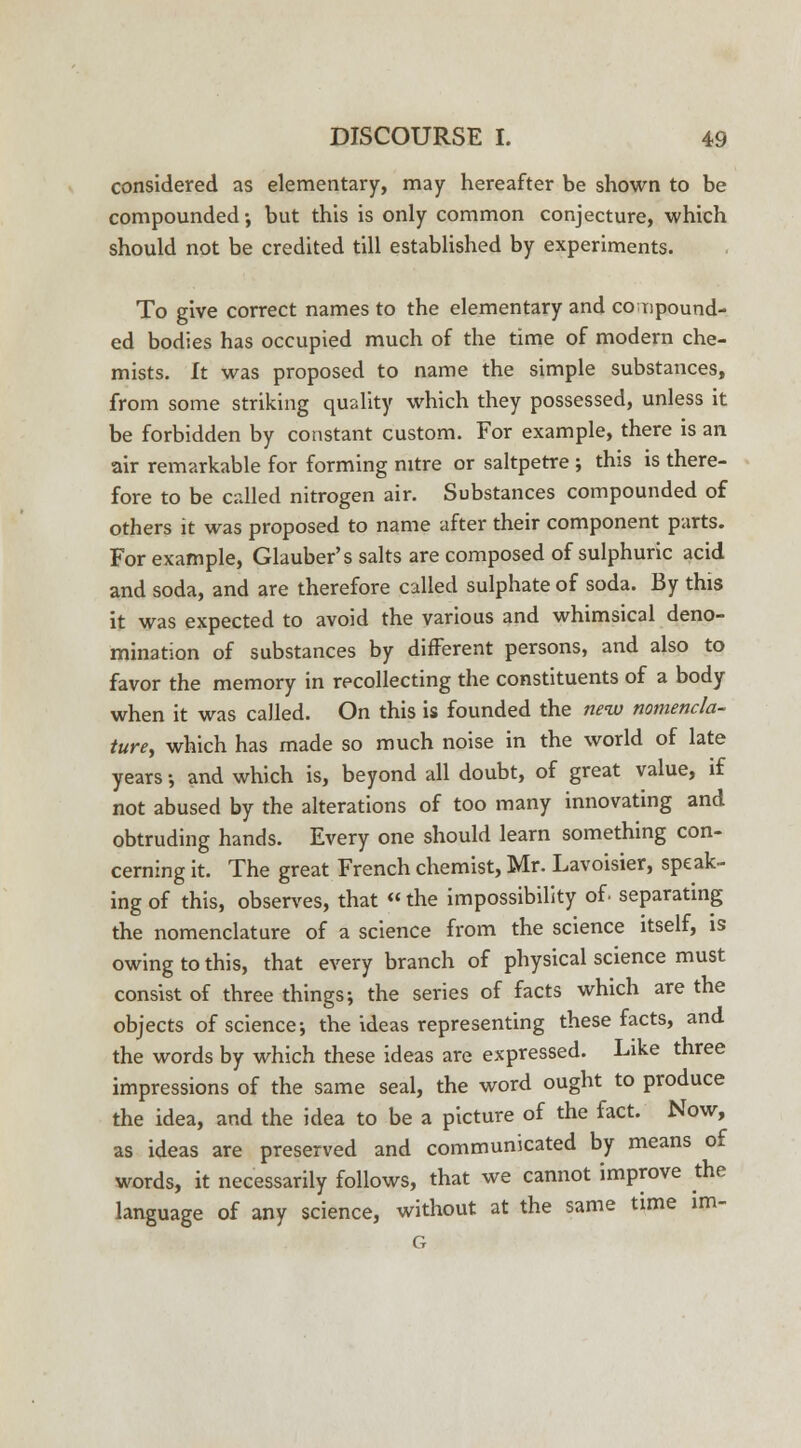 considered as elementary, may hereafter be shown to be compounded •, but this is only common conjecture, which should not be credited till established by experiments. To give correct names to the elementary and compound- ed bodies has occupied much of the time of modern che- mists, ft was proposed to name the simple substances, from some striking quality which they possessed, unless it be forbidden by constant custom. For example, there is an air remarkable for forming nitre or saltpetre ; this is there- fore to be called nitrogen air. Substances compounded of others it was proposed to name after their component parts. For example, Glauber's salts are composed of sulphuric acid and soda, and are therefore called sulphate of soda. By this it was expected to avoid the various and whimsical deno- mination of substances by different persons, and also to favor the memory in recollecting the constituents of a body when it was called. On this is founded the new nomencla- ture, which has made so much noise in the world of late years •, and which is, beyond all doubt, of great value, if not abused by the alterations of too many innovating and obtruding hands. Every one should learn something con- cerning it. The great French chemist, Mr. Lavoisier, speak- ing of this, observes, that «the impossibility of. separating the nomenclature of a science from the science itself, is owing to this, that every branch of physical science must consist of three things; the series of facts which are the objects of science; the ideas representing these facts, and the words by which these ideas are expressed. Like three impressions of the same seal, the word ought to produce the idea, and the idea to be a picture of the fact. Now, as ideas are preserved and communicated by means of words, it necessarily follows, that we cannot improve the language of any science, without at the same time im- G