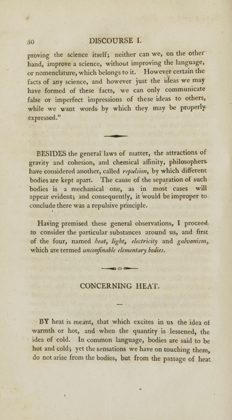 proving the science itself; neither can we, on the other hand, improve a science, without improving the language, or nomenclature, which belongs to it. However certain the facts of any science, and however just the ideas we may have formed of these facts, we can only communicate false or imperfect impressions of these ideas to others, while we want words by which they may be properly- expressed. BESIDES the general laws of matter, the attractions of gravity and cohesion, and chemical affinity, philosophers- have considered another, called repulsion, by which different bodies are kept apart. The cause of the separation of such bodies is a mechanical one, as in most cases will appear evident; and consequently, it would be improper to conclude there was a repulsive principle. Having premised these general observations, I proceed to consider the particular substances around us, and first of the four, named heat, light, electricity and galvanism^. which are termed unconfinable elementary bodies. CONCERNING HEAT. BY heat is meant, that which excites in us the idea of warmth or hot, and when the quantity is lessened, the idea of cold. In common language, bodies are said to be hot and cold; yet the sensations we have on touching them, do not arise from the bodies, but from the passage of heat