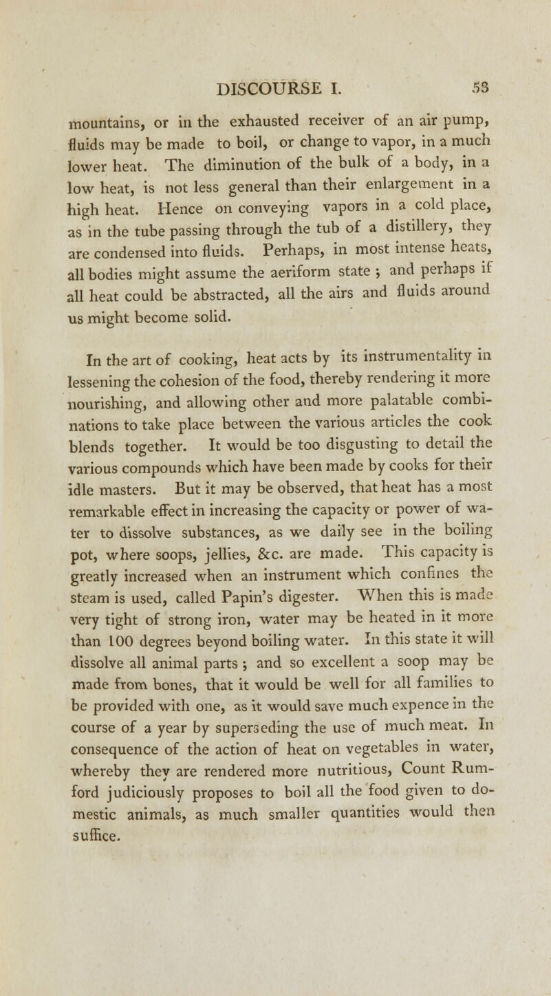 mountains, or in the exhausted receiver of an air pump, fluids may be made to boil, or change to vapor, in a much lower heat. The diminution of the bulk of a body, in a low heat, is not less general than their enlargement in a high heat. Hence on conveying vapors in a cold place, as in the tube passing through the tub of a distillery, they are condensed into fluids. Perhaps, in most intense heats, all bodies might assume the aeriform state ; and perhaps if all heat could be abstracted, all the airs and fluids around us might become solid. In the art of cooking, heat acts by its instrumentality in lessening the cohesion of the food, thereby rendering it more nourishing, and allowing other and more palatable combi- nations to take place between the various articles the cook blends together. It would be too disgusting to detail the various compounds which have been made by cooks for their idle masters. But it may be observed, that heat has a most remarkable effect in increasing the capacity or power of wa- ter to dissolve substances, as we daily see in the boiling pot, where soops, jellies, &c. are made. This capacity is greatly increased when an instrument which confines the steam is used, called Papin's digester. When this is made very tight of strong iron, water may be heated in it more than 100 degrees beyond boiling water. In this state it will dissolve all animal parts •, and so excellent a soop may be made from bones, that it would be well for all families to be provided with one, as it would save much expence in the course of a year by superseding the use of much meat. In consequence of the action of heat on vegetables in water, whereby they are rendered more nutritious, Count Rum- ford judiciously proposes to boil all the food given to do- mestic animals, as much smaller quantities would then suffice.