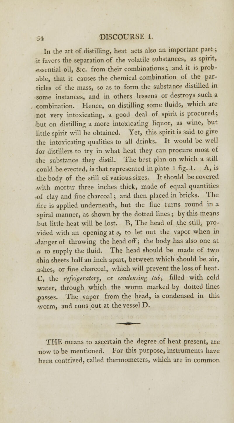 In the art of distilling, heat acts also an important part; it favors the separation of the volatile substances, as spirit, essential oil, &c. from their combinations s and it is prob- able, that it causes the chemical combination of the par- ticles of the mass, so as to form the substance distilled in some instances, and in others lessens or destroys such a combination. Hence, on distilling some fluids, which are not very intoxicating, a good deal of spirit is procured; but on distilling a more intoxicating liquor, as wine, but little spirit will be obtained. Yet, this spirit is said to give the intoxicating qualities to all drinks. It would be well for distillers to try in what heat they can procure most of the substance they distil. The best plan on which a still could be erected, is that represented in plate 1 fig. 1. A, is the body of the still of various sizes. It should be covered with mortar three inches thick, made of equal quantities of clay and fine charcoal; and then placed in bricks. The fire is applied underneath, but the flue turns round in a spiral manner, as shown by the dotted lines ; by this means but little heat will be lost. B, The head of the still, pro- vided with an opening at o, to let out the vapor when in danger of throwing the head off; the body has also one at u to supply the fluid. The head should be made of two thin sheets half an inch apart, between which should be air, ashes, or fine charcoal, which will prevent the loss of heat. C, the refrigeratory or condensing tub, filled with cold water, through which the worm marked by dotted lines .passes. The vapor from the head, is condensed in this worm, and runs out at the vessel D. THE means to ascertain the degree of heat present, are now to be mentioned. For this purpose, instruments have been contrived, called thermometers, which are in common