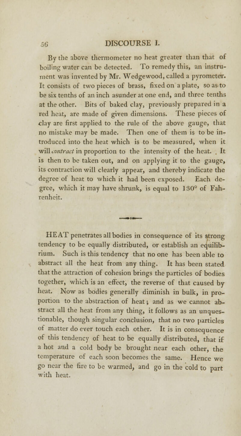 By the above thermometer no heat greater than that of boiling water can be detected. To remedy this, an instru- ment was invented by Mr. Wedgewood, called a pyrometer. It consists of two pieces of brass, fixed on a plate, so as to be six tenths of an inch asunder at one end, and three tenths at the other. Bits of baked clay, previously prepared in a red heat, are made of given dimensions. These pieces of clay are first applied to the rule of the above gauge, that no mistake may be made. Then one of them is to be in- troduced into the heat which is to be measured, when it will contract in proportion to the intensity of the heat. . It is then to be taken out, and on applying it to the gauge, its contraction will clearly appear, and thereby indicate the degree of heat to which it had been exposed. Each de- gree, which it may have shrunk, is equal to 130° of Fah- renheit. HEAT penetrates all bodies in consequence of its strong tendency to be equally distributed, or establish an equilib- rium. Such is this tendency that no one has been able to abstract all the heat from any thing. It has been stated that the attraction of cohesion brings the particles of bodies together, which is an effect, the reverse of that caused by heat. Now as bodies generally diminish in bulk, in pro- portion to the abstraction of heat; and as we cannot ab- stract all the heat from any thing, it follows as an unques- tionable, though singular conclusion, that no two particles of matter do ever touch each other. It is in consequence of this tendency of heat to be equally distributed, that if a hot and a cold body be brought near each other, the temperature of each soon becomes the same. Hence we go near the fire to be warmed, and go in the cold to part with heat.