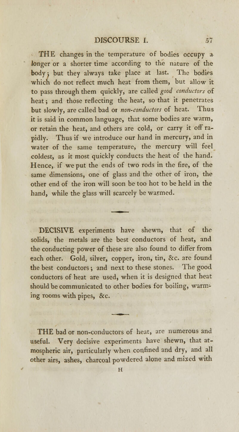 THE changes in the temperature of bodies occupy a ionger or a shorter time according to the nature of the body j but they always take place at last. The bodies which do not reflect much heat from them, but allow it to pass through them quickly, are called good conductors of heat; and those reflecting the heat, so that it penetrates but slowly, are called bad or non-conductors of heat. Thus it is said in common language, that some bodies are warm, or retain the heat, and others are cold, or carry it off ra- pidly. Thus if we introduce our hand in mercury, and in water of the same temperature, the mercury will feel coldest, as it most quickly conducts the heat of the hand. Hence, if we put the ends of two rods in the fire, of the same dimensions, one of glass and the other of iron, the other end of the iron will soon be too hot to be held in the hand, while the glass will scarcely be warmed. DECISIVE experiments have shewn, that of the solids, the metals are the best conductors of heat, and the conducting power of these are also found to differ from each other. Gold; silver, copper, iron, tin, &c. are found the best conductors; and next to these stones. The good conductors of heat are used, when it is designed that heat should be communicated to other bodies for boiling, warm- ing rooms with pipes, &c. THE bad or non-conductors of heat, are numerous and useful. Very decisive experiments have shewn, that at- mospheric air, particularly when confined and dry, and all other airs, ashes, charcoal powdered alone and mixed with