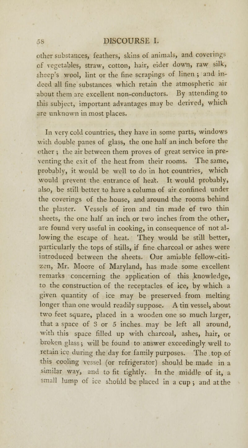 other substances, feathers, skins of animals, and coverings cf vegetables, straw, cotton, hair, eider down, raw silk, sheep's wool, lint or the fine scrapings of linen ; and in- deed all fine substances which retain the atmospheric air about them arc excellent non-conductors. By attending to this subject, important advantages may be derived, which are unknown in most places. In very cold countries, they have in some parts, windows with double panes of glass, the one half an inch before the other ; the air between them proves of great service in pre- venting the exit of the heat from their rooms. The same, probably, it would be well to do in hot countries, which would prevent the entrance of heat. It would probably, also, be still better to have a column of air confined under the coverings of the house, and around the rooms behind the plaster. Vessels of iron and tin made of two thin sheets, the one half an inch or two inches from the other, are found very useful in cooking, in consequence of not al- lowing the escape of heat. They would be still better, particularly the tops of stills, if fine charcoal or ashes were introduced between the sheets. Our amiable fellow-citi- zen, Mr. Moore of Maryland, has made some excellent remarks concerning the application of this knowledge, to the construction of the receptacles of ice, by which a given quantity of ice may be preserved from melting longer than one would readily suppose. A tin vessel, about two feet square, placed in a wooden one so much larger, that a space of 3 or 5 inches may be left all around, with this space filled up with charcoal, ashes, hair, or broken glass; will be found to answer exceedingly well to retain ice during the day for family purposes. The top of this cooling vessel (or refrigerator) should be made in a similar way, and to fit tightly. In the middle of it, a small lump of ice should be placed in a cup •, and at the