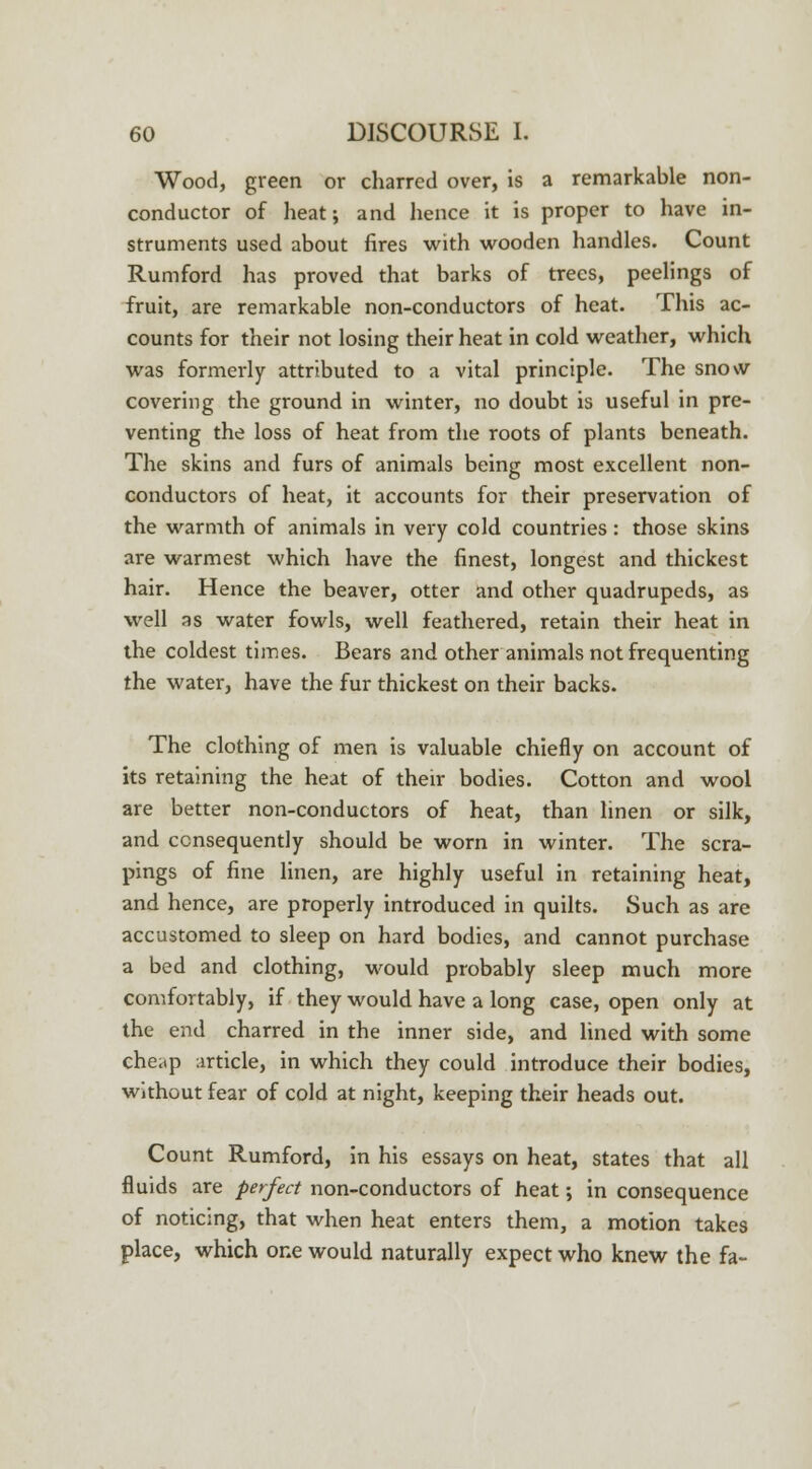Wood, green or charred over, is a remarkable non- conductor of heat; and hence it is proper to have in- struments used about fires with wooden handles. Count Rumford has proved that barks of trees, peelings of fruit, are remarkable non-conductors of heat. This ac- counts for their not losing their heat in cold weather, which was formerly attributed to a vital principle. The snow covering the ground in winter, no doubt is useful in pre- venting the loss of heat from the roots of plants beneath. The skins and furs of animals being most excellent non- conductors of heat, it accounts for their preservation of the warmth of animals in very cold countries : those skins are warmest which have the finest, longest and thickest hair. Hence the beaver, otter and other quadrupeds, as well as water fowls, well feathered, retain their heat in the coldest times. Bears and other animals not frequenting the water, have the fur thickest on their backs. The clothing of men is valuable chiefly on account of its retaining the heat of their bodies. Cotton and wool are better non-conductors of heat, than linen or silk, and consequently should be worn in winter. The scra- pings of fine linen, are highly useful in retaining heat, and hence, are properly introduced in quilts. Such as are accustomed to sleep on hard bodies, and cannot purchase a bed and clothing, would probably sleep much more comfortably, if they would have a long case, open only at the end charred in the inner side, and lined with some cheap article, in which they could introduce their bodies, without fear of cold at night, keeping their heads out. Count Rumford, in his essays on heat, states that all fluids are perfect non-conductors of heat; in consequence of noticing, that when heat enters them, a motion takes place, which one would naturally expect who knew the fa-