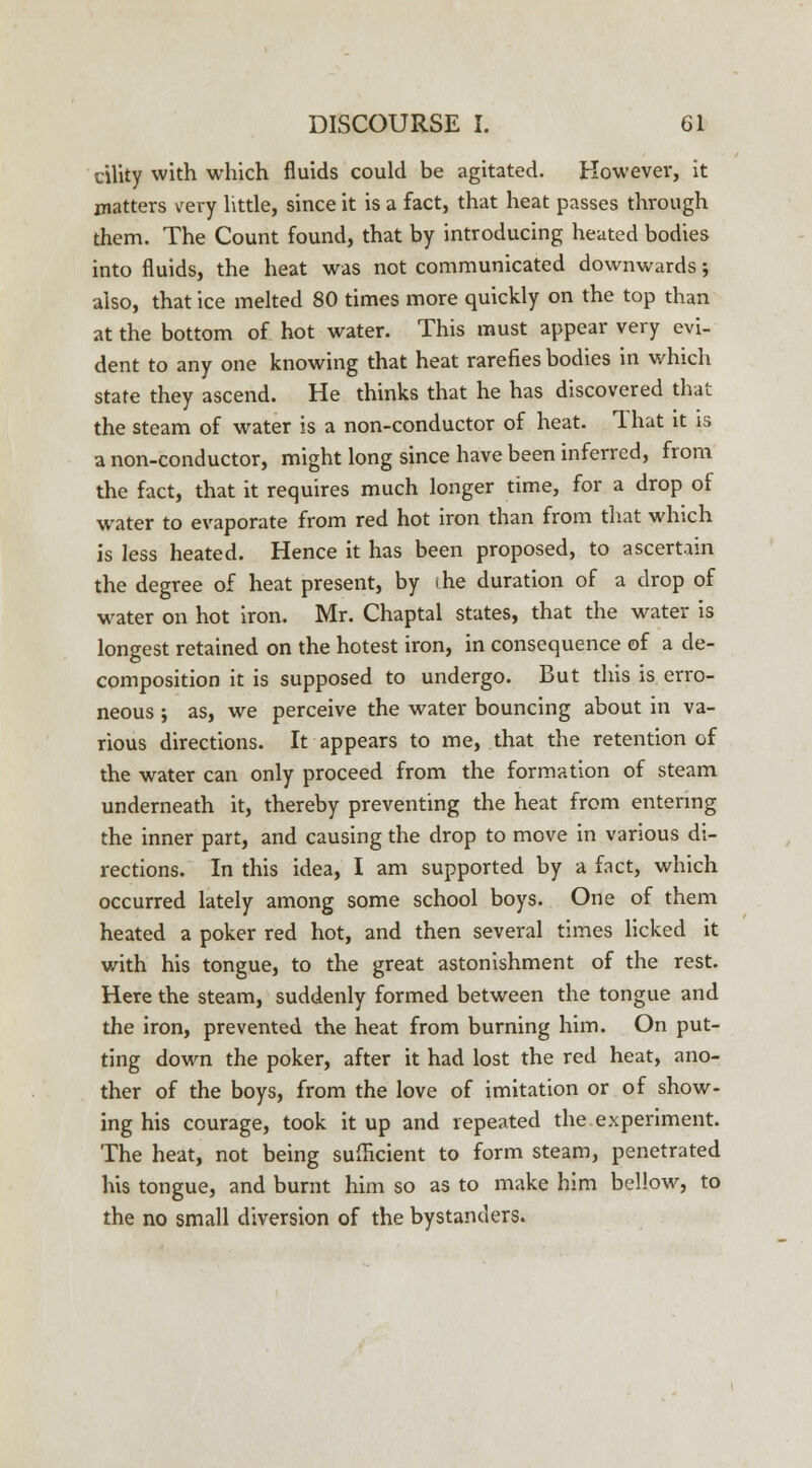 eility with which fluids could be agitated. However, it matters very little, since it is a fact, that heat passes through them. The Count found, that by introducing heated bodies into fluids, the heat was not communicated downwards; also, that ice melted 80 times more quickly on the top than at the bottom of hot water. This must appear very evi- dent to any one knowing that heat rarefies bodies in which state they ascend. He thinks that he has discovered that the steam of water is a non-conductor of heat. 1 hat it is a non-conductor, might long since have been inferred, from the fact, that it requires much longer time, for a drop of water to evaporate from red hot iron than from that which is less heated. Hence it has been proposed, to ascertain the degree of heat present, by the duration of a drop of water on hot iron. Mr. Chaptal states, that the water is longest retained on the hotest iron, in consequence of a de- composition it is supposed to undergo. But this is erro- neous ; as, we perceive the water bouncing about in va- rious directions. It appears to me, that the retention of the water can only proceed from the formation of steam underneath it, thereby preventing the heat from entering the inner part, and causing the drop to move in various di- rections. In this idea, I am supported by a fact, which occurred lately among some school boys. One of them heated a poker red hot, and then several times licked it with his tongue, to the great astonishment of the rest. Here the steam, suddenly formed between the tongue and the iron, prevented the heat from burning him. On put- ting down the poker, after it had lost the red heat, ano- ther of the boys, from the love of imitation or of show- ing his courage, took it up and repeated the experiment. The heat, not being sufficient to form steam, penetrated his tongue, and burnt him so as to make him bellow, to the no small diversion of the bystanders.