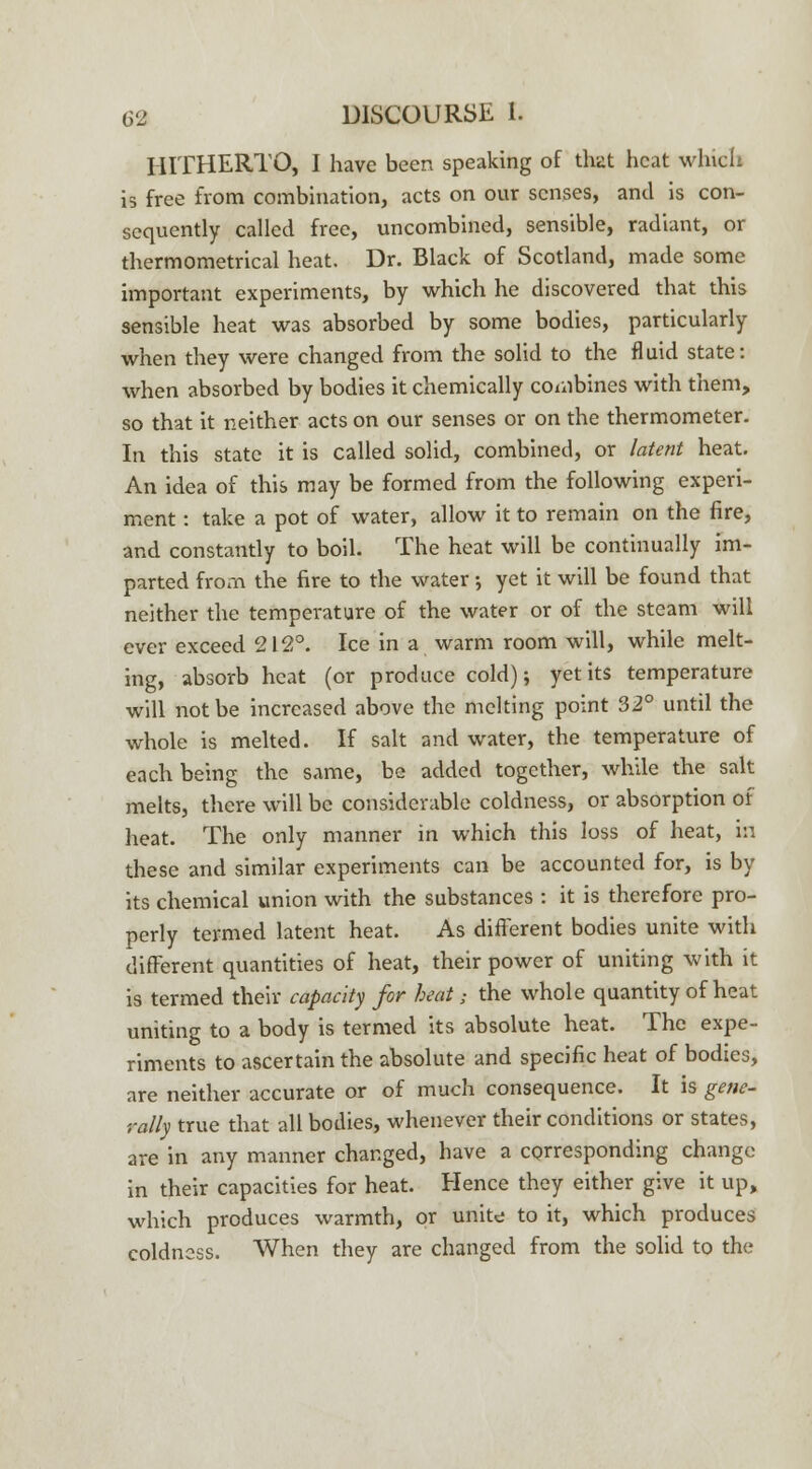 HITHERTO, I have been speaking of that heat which is free from combination, acts on our senses, and is con- sequently called free, uncombined, sensible, radiant, or thermometrical heat. Dr. Black of Scotland, made some important experiments, by which he discovered that this sensible heat was absorbed by some bodies, particularly when they were changed from the solid to the fluid state: when absorbed by bodies it chemically combines with them, so that it neither acts on our senses or on the thermometer. In this state it is called solid, combined, or latent heat. An idea of this may be formed from the following experi- ment : take a pot of water, allow it to remain on the fire, and constantly to boil. The heat will be continually im- parted from the fire to the water; yet it will be found that neither the temperature of the water or of the steam will ever exceed 212°. Ice in a warm room will, while melt- ing, absorb heat (or produce cold); yet its temperature will not be increased above the melting point 32° until the whole is melted. If salt and water, the temperature of each being the same, be added together, while the salt melts, there will be considerable coldness, or absorption of heat. The only manner in which this loss of heat, In these and similar experiments can be accounted for, is by its chemical union with the substances : it is therefore pro- perly termed latent heat. As different bodies unite with different quantities of heat, their power of uniting with it is termed their capacity for heat; the whole quantity of heat uniting to a body is termed its absolute heat. The expe- riments to ascertain the absolute and specific heat of bodies, are neither accurate or of much consequence. It is gene- rally true that all bodies, whenever their conditions or states, are in any manner changed, have a corresponding change in their capacities for heat. Hence they either give it up, which produces warmth, or unite to it, which produces coldness. When they are changed from the solid to the