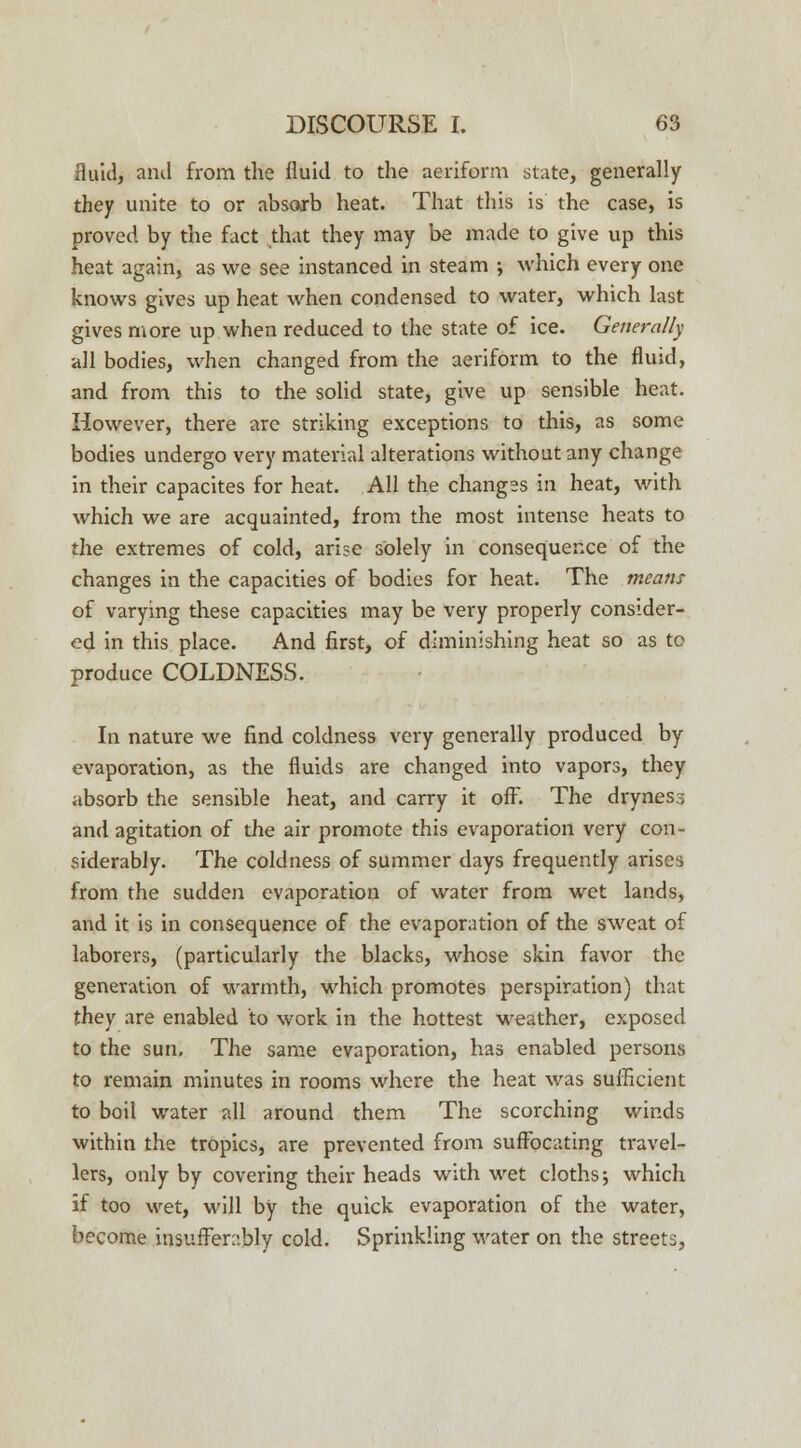 fluid, and from the fluid to the aeriform state, generally they unite to or absorb heat. That this is the case, is proved by the fact that they may be made to give up this heat again, as we see instanced in steam ; which every one knows gives up heat when condensed to water, which last gives more up when reduced to the state of ice. Generally all bodies, when changed from the aeriform to the fluid, and from this to the solid state, give up sensible heat. However, there are striking exceptions to this, as some bodies undergo very material alterations without any change in their capacites for heat. All the changes in heat, with which we are acquainted, from the most intense heats to the extremes of cold, arise solely in consequence of the changes in the capacities of bodies for heat. The means of varying these capacities may be very properly consider- ed in this place. And first, of diminishing heat so as to produce COLDNESS. In nature we find coldness very generally produced by evaporation, as the fluids are changed into vapors, they absorb the sensible heat, and carry it off. The dryness and agitation of the air promote this evaporation very con- siderably. The coldness of summer days frequently arises from the sudden evaporation of water from wet lands, and it is in consequence of the evaporation of the sweat of laborers, (particularly the blacks, whose skin favor the generation of warmth, which promotes perspiration) that they are enabled to work in the hottest weather, exposed to the sun. The same evaporation, has enabled persons to remain minutes in rooms where the heat was sufficient to boil water all around them The scorching winds within the tropics, are prevented from suffocating travel- lers, only by covering their heads with wet cloths-, which if too wet, will by the quick evaporation of the water, become insufferably cold. Sprinkling water on the streets,