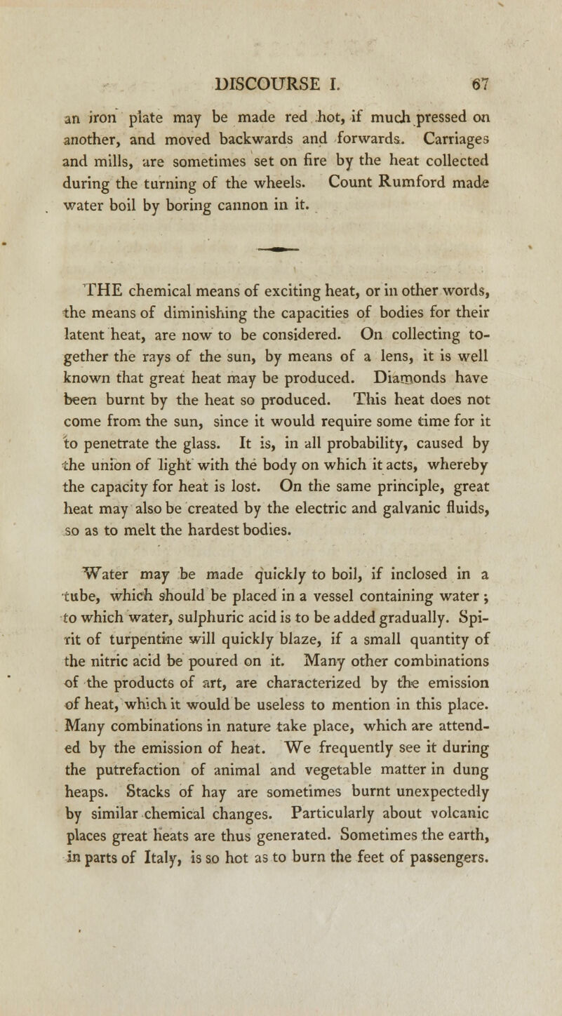 an iron plate may be made red hot, if much pressed on another, and moved backwards and forwards. Carriages and mills, are sometimes set on fire by the heat collected during the turning of the wheels. Count Rumford made water boil by boring cannon in it. THE chemical means of exciting heat, or in other words, the means of diminishing the capacities of bodies for their latent heat, are now to be considered. On collecting to- gether the rays of the sun, by means of a lens, it is well known that great heat may be produced. Diamonds have been burnt by the heat so produced. This heat does not come from the sun, since it would require some time for it to penetrate the glass. It is, in all probability, caused by the union of light with the body on which it acts, whereby the capacity for heat is lost. On the same principle, great heat may also be created by the electric and galvanic fluids, so as to melt the hardest bodies. Water may be made quickly to boil, if inclosed in a tube, which should be placed in a vessel containing water ; to which water, sulphuric acid is to be added gradually. Spi- rit of turpentine will quickly blaze, if a small quantity of the nitric acid be poured on it. Many other combinations of the products of art, are characterized by the emission of heat, which it would be useless to mention in this place. Many combinations in nature take place, which are attend- ed by the emission of heat. We frequently see it during the putrefaction of animal and vegetable matter in dung heaps. Stacks of hay are sometimes burnt unexpectedly by similar chemical changes. Particularly about volcanic places great heats are thus generated. Sometimes the earth, in parts of Italy, is so hot as to burn the feet of passengers.