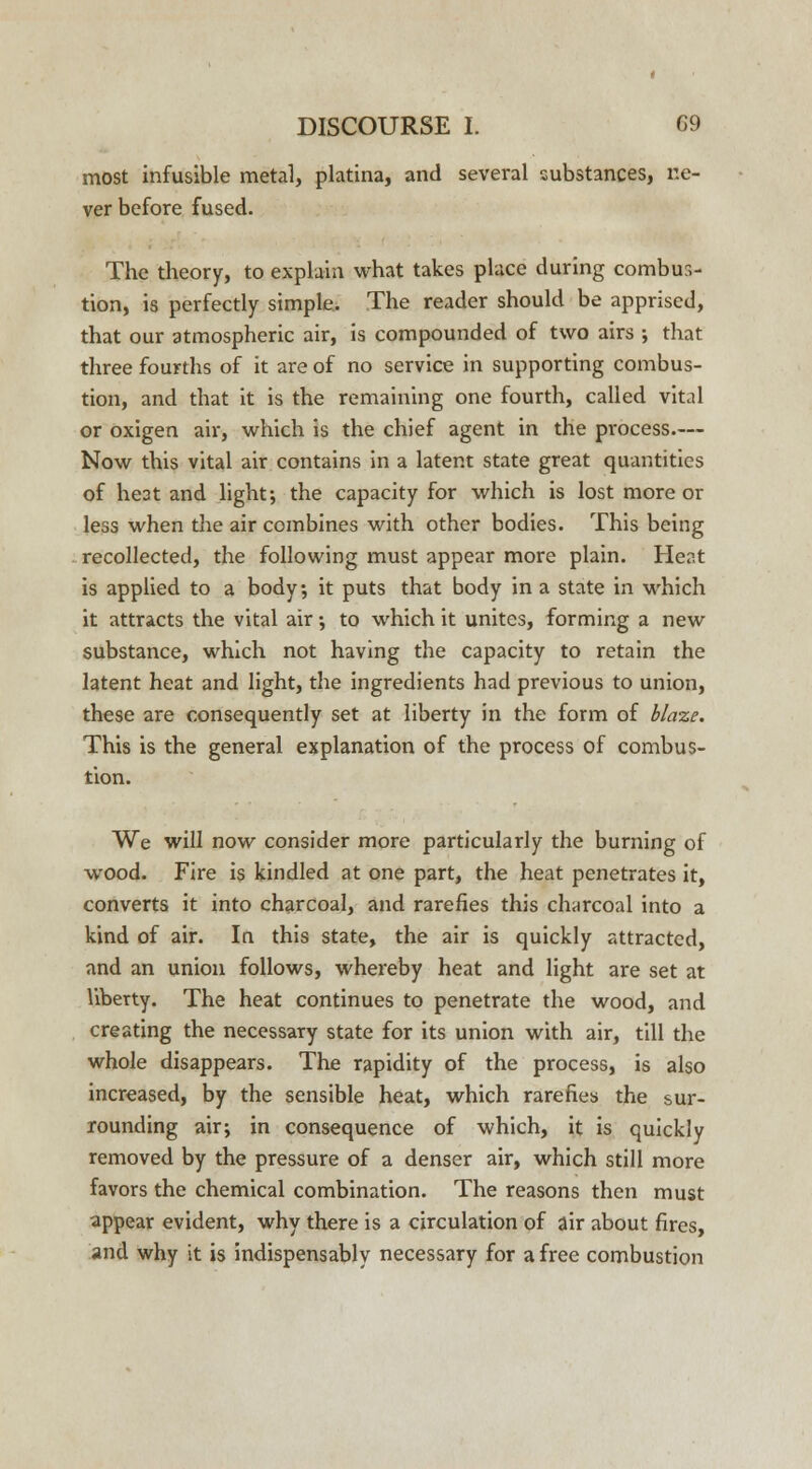 most infusible metal, platina, and several substances, ne- ver before fused. The theory, to explain what takes place during combus- tion, is perfectly simple. The reader should be apprised, that our atmospheric air, is compounded of two airs ; that three fourths of it are of no service in supporting combus- tion, and that it is the remaining one fourth, called vital or oxigen air, which is the chief agent in the process.— Now this vital air contains in a latent state great quantities of he3t and light; the capacity for which is lost more or less when the air combines with other bodies. This being recollected, the following must appear more plain. Heat is applied to a body, it puts that body in a state in which it attracts the vital air •, to which it unites, forming a new substance, which not having the capacity to retain the latent heat and light, the ingredients had previous to union, these are consequently set at liberty in the form of blaze. This is the general explanation of the process of combus- tion. We will now consider more particularly the burning of wood. Fire is kindled at one part, the heat penetrates it, converts it into charcoal, and rarefies this charcoal into a kind of air. In this state, the air is quickly attracted, and an union follows, whereby heat and light are set at liberty. The heat continues to penetrate the wood, and creating the necessary state for its union with air, till the whole disappears. The rapidity of the process, is also increased, by the sensible heat, which rarefies the sur- rounding air; in consequence of which, it is quickly removed by the pressure of a denser air, which still more favors the chemical combination. The reasons then must appear evident, why there is a circulation of air about fires, and why it is indispensably necessary for a free combustion