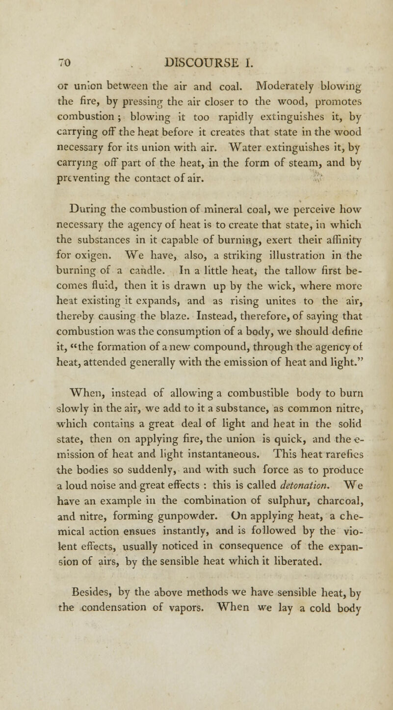 or union between the air and coal. Moderately blowing the fire, by pressing the air closer to the wood, promotes combustion ; blowing it too rapidly extinguishes it, by carrying off the heat before it creates that state in the wood necessary for its union with air. Water extinguishes it, by carrying off part of the heat, in the form of steam, and by preventing the contact of air. During the combustion of mineral coal, we perceive how necessary the agency of heat is to create that state, in which the substances in it capable of burning, exei't their affinity for oxigen. We have, also, a striking illustration in the burning of a candle. In a little heat, the tallow first be- comes fluid, then it is drawn up by the wick, where more heat existing it expands, and as rising unites to the air, thereby causing the blaze. Instead, therefore, of saying that combustion -was the consumption of a body, we should define it, the formation of anew compound, through the agency of heat, attended generally with the emission of heat and light. When, instead of allowing a combustible body to burn slowly in the air, we add to it a substance, as common nitre, which contains a great deal of light and heat in the solid state, then on applying fire, the union is quick, and the e- mission of heat and light instantaneous. This heat rarefies the bodies so suddenly, and with such force as to produce a loud noise and great effects : this is called detonation. We have an example in the combination of sulphur, charcoal, and nitre, forming gunpowder. On applying heat, a che- mical action ensues instantly, and is followed by the vio- lent effects, usually noticed in consequence of the expan- sion of airs, by the sensible heat which it liberated. Besides, by the above methods we have sensible heat, by the condensation of vapors. When we lay a cold body
