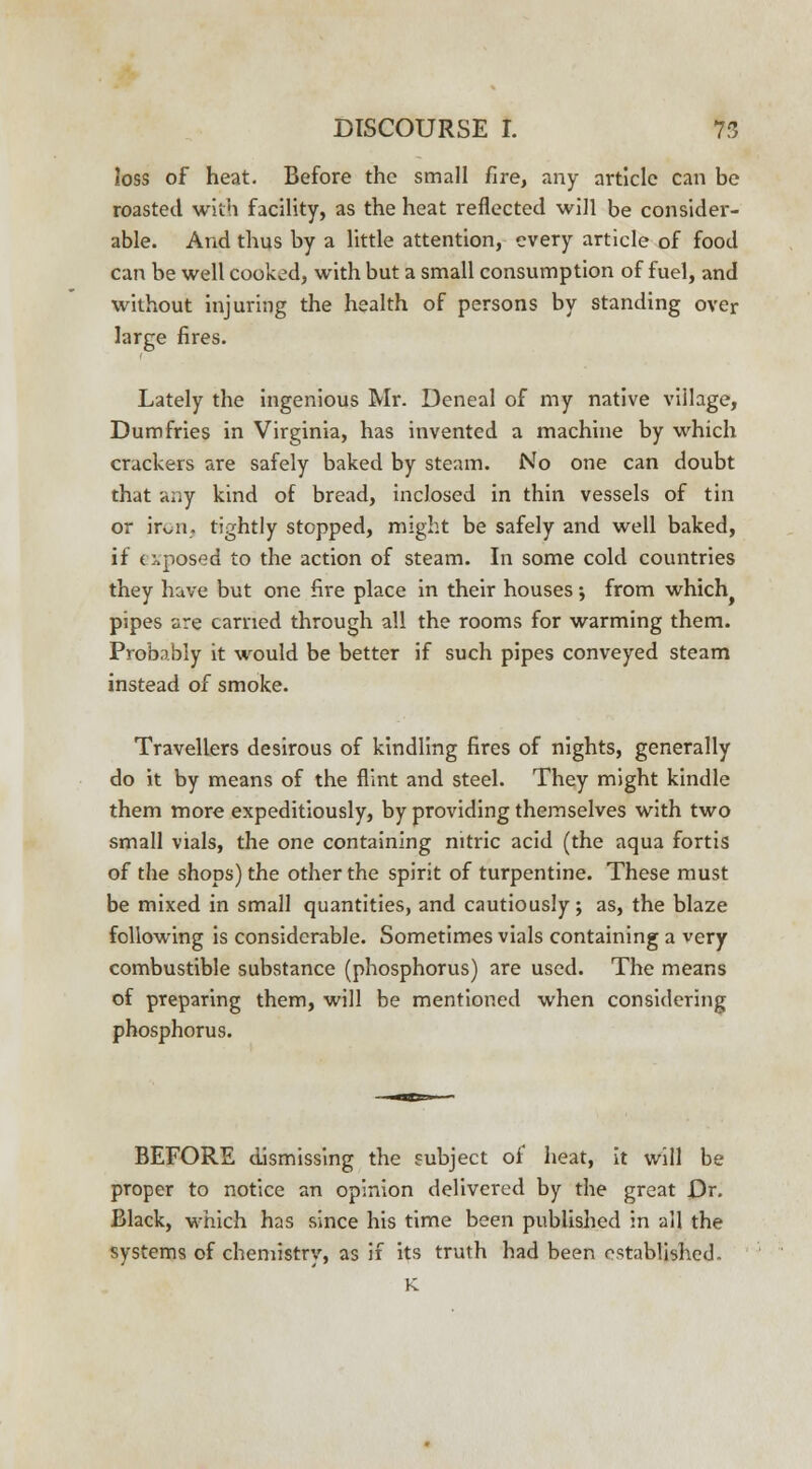 loss of heat. Before the small fire, any article can be roasted with facility, as the heat reflected will be consider- able. And thus by a little attention, every article of food can be well cooked, with but a small consumption of fuel, and without injuring the health of persons by standing over large fires. Lately the ingenious Mr. Deneal of my native village, Dumfries in Virginia, has invented a machine by which crackers are safely baked by steam. No one can doubt that any kind of bread, inclosed in thin vessels of tin or iron, tightly stopped, might be safely and well baked, if exposed to the action of steam. In some cold countries they have but one fire place in their houses; from which^ pipes are carried through all the rooms for warming them. Probably it would be better if such pipes conveyed steam instead of smoke. Travellers desirous of kindling fires of nights, generally do it by means of the flint and steel. They might kindle them more expeditiously, by providing themselves with two small vials, the one containing nitric acid (the aqua fortis of the shops) the other the spirit of turpentine. These must be mixed in small quantities, and cautiously; as, the blaze following is considerable. Sometimes vials containing a very combustible substance (phosphorus) are used. The means of preparing them, will be mentioned when considering phosphorus. BEFORE dismissing the subject of heat, it will be proper to notice an opinion delivered by the great Dr. Black, which has since his time been published in all the systems of chemistry, as if its truth had been established. K