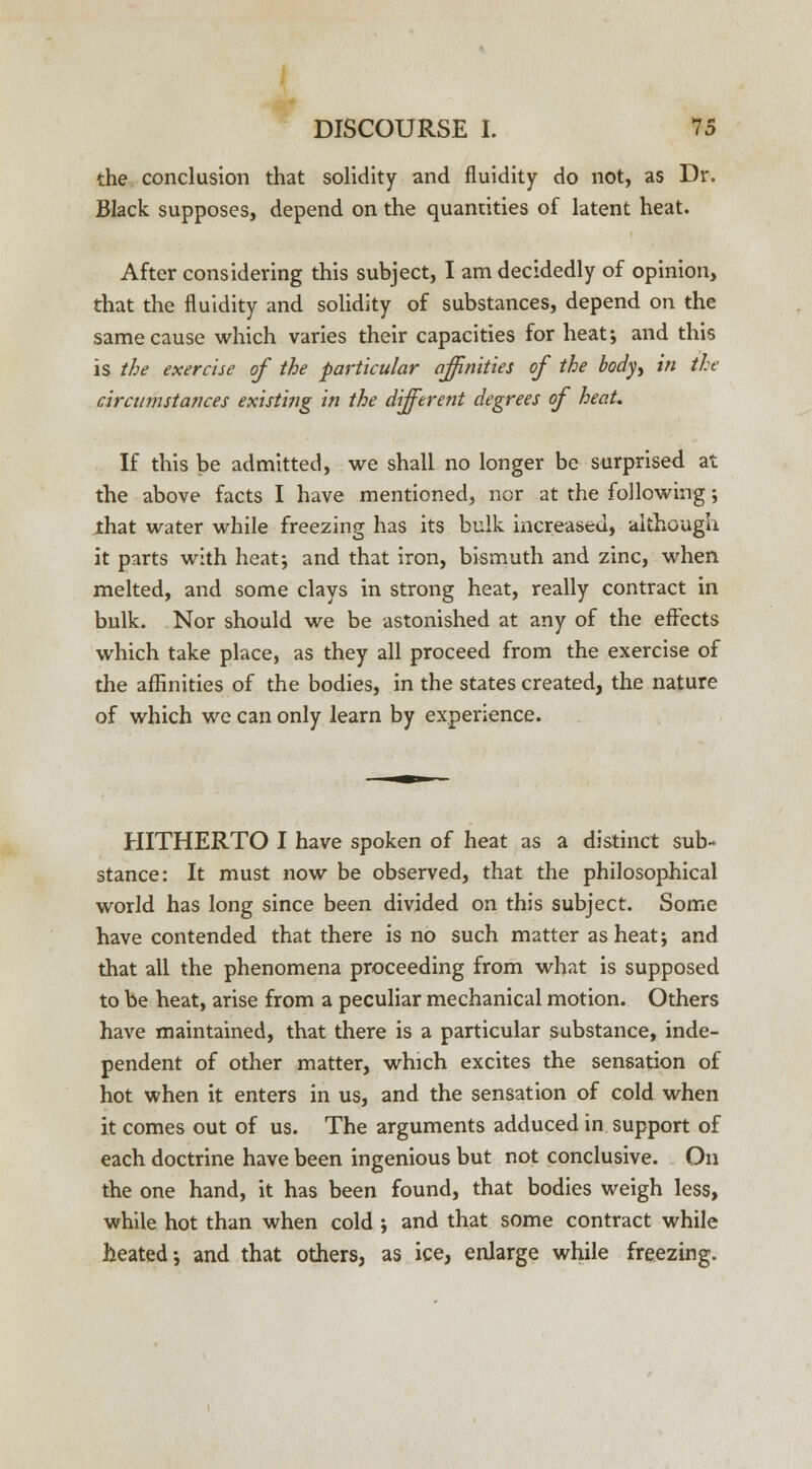 the conclusion that solidity and fluidity do not, as Dr. Black supposes, depend on the quantities of latent heat. After considering this subject, I am decidedly of opinion, that the fluidity and solidity of substances, depend on the same cause which varies their capacities for heat; and this is the exercise of the particular affinities of the body, in the circumstances existing in the different degrees of heaU If this be admitted, we shall no longer be surprised at the above facts I have mentioned, nor at the following; jthat water while freezing has its bulk increased, although it parts with heat; and that iron, bismuth and zinc, when melted, and some clays in strong heat, really contract in bulk. Nor should we be astonished at any of the effects which take place, as they all proceed from the exercise of the affinities of the bodies, in the states created, the nature of which we can only learn by experience. HITHERTO I have spoken of heat as a distinct sub- stance: It must now be observed, that the philosophical world has long since been divided on this subject. Some have contended that there is no such matter as heat; and that all the phenomena proceeding from what is supposed to be heat, arise from a peculiar mechanical motion. Others have maintained, that there is a particular substance, inde- pendent of other matter, which excites the sensation of hot when it enters in us, and the sensation of cold when it comes out of us. The arguments adduced in support of each doctrine have been ingenious but not conclusive. On the one hand, it has been found, that bodies weigh less, while hot than when cold ; and that some contract while heated; and that others, as ice, enlarge while freezing.