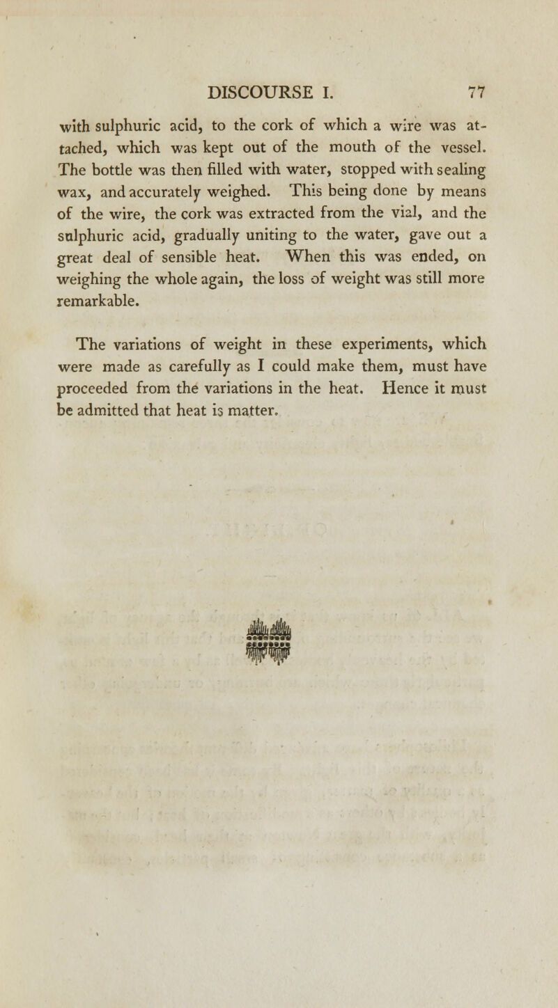 with sulphuric acid, to the cork of which a wire was at- tached, which was kept out of the mouth of the vessel. The bottle was then filled with water, stopped with sealing wax, and accurately weighed. This being done by means of the wire, the cork was extracted from the vial, and the sulphuric acid, gradually uniting to the water, gave out a great deal of sensible heat. When this was ended, on weighing the whole again, the loss of weight was still more remarkable. The variations of weight in these experiments, which were made as carefully as I could make them, must have proceeded from the variations in the heat. Hence it must be admitted that heat is matter.
