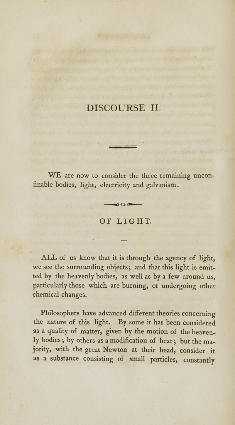 WE are now to consider the three remaining uncon- finable bodies, light, electricity and galvanism. OF LIGHT. ALL of us know that it is through the agency of light, we see the surrounding objects; and that this light is emit- ted by the heavenly bodies, as well as by a few around us, particularly those which are burning, or undergoing other chemical changes. Philosophers have advanced different theories concerning the nature of this light. By some it has been considered as a quality of matter, given by the motion of the heaven- ly bodies •, by others as a modification of heat; but the ma- jority, with the great Newton at their head, consider it as a substance consisting of small particles, constantly