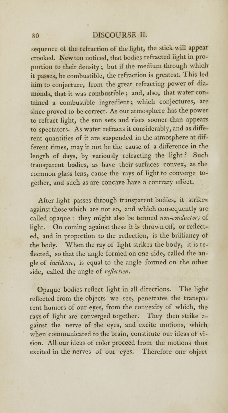 sequence of the refraction of the light, the stick will appear crooked. Newton noticed, that bodies refracted light in pro- portion to their density ; but if the medium through which it passes, be combustible, the refraction is greatest. This led him to conjecture, from the great refracting power of dia- monds, that it was combustible ; and, also, that water con- tained a combustible ingredient; which conjectures, are since proved to be correct. As our atmosphere has the power to refract light, the sun sets and rises sooner than appears to spectators. As water refracts it considerably, and as diffe- rent quantities of it are suspended in the atmosphere at dif- ferent times, may it not be the cause of a difference in the length of days, by variously refracting the light ? Such transparent bodies, as have their surfaces convex, as the common glass lens, cause the rays of light to converge to- gether, and such as are concave have a contrary effect. After light passes through transparent bodies, it strikes against those which are not so, and which consequently are called opaque : they might also be termed non-conductors of light. On coming against these it is thrown off, or reflect- ed, and in proportion to the reflection, is the brilliancy of the body. When the ray of light strikes the body, it is re- flected, so that the angle formed on one side, called the an- gle of incidence, is equal to the angle formed on the other side, called the angle of refection. Opaque bodies reflect light in all directions. The light reflected from the objects we see, penetrates the transpa- rent humors of our eyes, from the convexity of which, the rays of light are converged together. They then strike a- gainst the nerve of the eyes, and excite motions, which when communicated to the brain, constitute our ideas of vi- sion. All our ideas of color proceed from the motions thus excited in the nerves of our eyes. Therefore one object