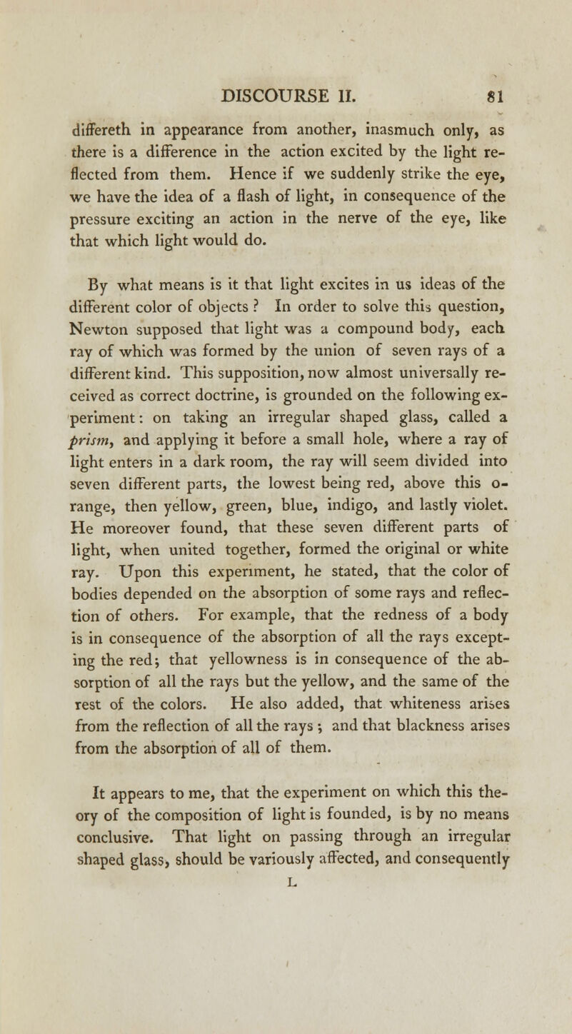 differeth in appearance from another, inasmuch only, as there is a difference in the action excited by the light re- flected from them. Hence if we suddenly strike the eye, we have the idea of a flash of light, in consequence of the pressure exciting an action in the nerve of the eye, like that which light would do. By what means is it that light excites in us ideas of the different color of objects ? In order to solve this question, Newton supposed that light was a compound body, each ray of which was formed by the union of seven rays of a different kind. This supposition, now almost universally re- ceived as correct doctrine, is grounded on the following ex- periment : on taking an irregular shaped glass, called a prism, and applying it before a small hole, where a ray of light enters in a dark room, the ray will seem divided into seven different parts, the lowest being red, above this o- range, then yellow, green, blue, indigo, and lastly violet. He moreover found, that these seven different parts of light, when united together, formed the original or white ray. Upon this experiment, he stated, that the color of bodies depended on the absorption of some rays and reflec- tion of others. For example, that the redness of a body is in consequence of the absorption of all the rays except- ing the red; that yellowness is in consequence of the ab- sorption of all the rays but the yellow, and the same of the rest of the colors. He also added, that whiteness arises from the reflection of all the rays •, and that blackness arises from the absorption of all of them. It appears to me, that the experiment on which this the- ory of the composition of light is founded, is by no means conclusive. That light on passing through an irregular shaped glass, should be variously affected, and consequently L