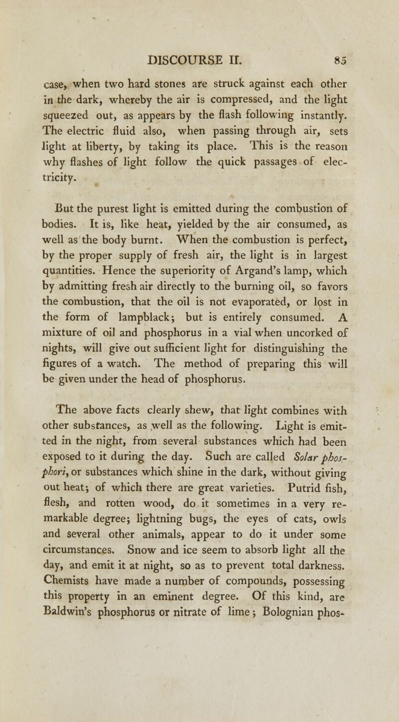 case, when two hard stones are struck against each other in the dark, whereby the air is compressed, and the light squeezed out, as appears by the flash following instantly. The electric fluid also, when passing through air, sets light at liberty, by taking its place. This is the reason why flashes of light follow the quick passages of elec- tricity. But the purest light is emitted during the combustion of bodies. It is, like heat, yielded by the air consumed, as well as the body burnt. When the combustion is perfect, by the proper supply of fresh air, the light is in largest quantities. Hence the superiority of Argand's lamp, which by admitting fresh air directly to the burning oil, so favors the combustion, that the oil is not evaporated, or lost in the form of lampblack; but is entirely consumed. A mixture of oil and phosphorus in a vial when uncorked of nights, will give out sufficient light for distinguishing the figures of a watch. The method of preparing this will be given under the head of phosphorus. The above facts clearly shew, that light combines with other substances, as well as the following. Light is emit- ted in the night, from several substances which had been exposed to it during the day. Such are called Solar phos- phoric or substances which shine in the dark, without giving out heat; of which there are great varieties. Putrid fish, flesh, and rotten wood, do it sometimes in a very re- markable degree; lightning bugs, the eyes of cats, owls and several other animals, appear to do it under some circumstances. Snow and ice seem to absorb light all the day, and emit it at night, so as to prevent total darkness. Chemists have made a number of compounds, possessing this property in an eminent degree. Of this kind, are Baldwin's phosphorus or nitrate of lime; Bolognian phos-