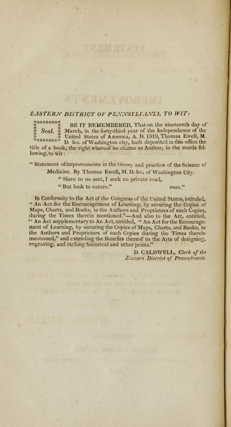 EASTERN DISTRICT OF PENNSYLVANIA, TO WIT: |*******| BE IT REMEMBERED, That on the nineteenth day of % Seal. | March, in the forty-third year of the Independence of the * J United States of America, A. D. 1819, Thomas Ewell, M. ********* D &Ci 0f Washington city, hath deposited in this office the title of a book, the right whereof he claims as Author, in the words fol- lowing1, to wit:  Statement of improvements in the theory and practice of the Science of Medicine. By Thomas Ewell, M. U. &c. of Washington City.  Slave to no sect, I seek no private road,  But look to nature. pope. In Conformity to the Act of the Congress of the United States, intituled,  An Act for the Encouragement of Learning, by securing the Copies of Maps, Charts, and Books, to the Authors and Proprietors of such Copies, during the Times therein mentioned.—And also to the Act, entitled,  An Act supplementary to An Act, entitled,  An Act for the Encourage- ment of Learning, by securing the Copies of Maps, Charts, and Books, to the Authors and Proprietors of such Copies during the Times therein mentioned, and extending the Benefits thereof to the Arts of designing, engraving, and etching historical and other prints. D. CALDWELL, Clerk of the Eastern District of Pennsiih'ania