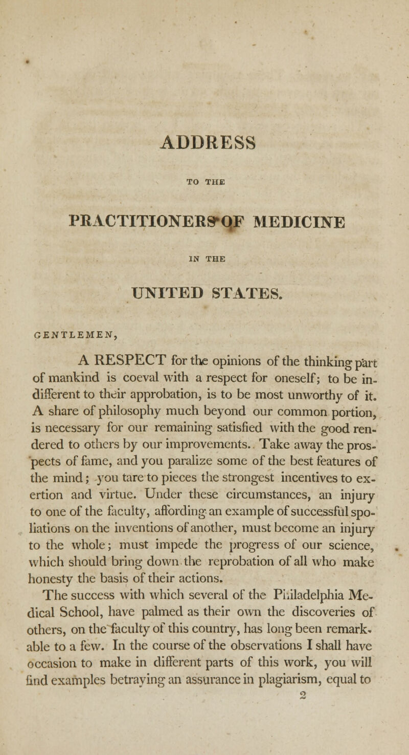 ADDRESS PRACTHTONER^qF MEDICINE IN THE UNITED STATES. GENTLEMEN, A RESPECT for the opinions of the thinking p'art of mankind is coeval with a respect for oneself; to be in- different to their approbation, is to be most unworthy of it. A share of philosophy much beyond our common portion, is necessary for our remaining satisfied with the good ren- dered to others by our improvements.. Take away the pros- pects of fame, and you paralize some of the best features of the mind; you tare to pieces the strongest incentives to ex- ertion and virtue. Under these circumstances, an injury to one of the faculty, affording an example of successful spo- liations on the inventions of another, must become an injury to the whole; must impede the progress of our science, which should bring down the reprobation of all who make honesty the basis of their actions. The success with which several of the Philadelphia Me- dical School, have palmed as their own the discoveries of others, on the faculty of this country, has long been remark, able to a few. In the course of the observations I shall have occasion to make in different parts of this work, you will find examples betraying an assurance in plagiarism, equal to