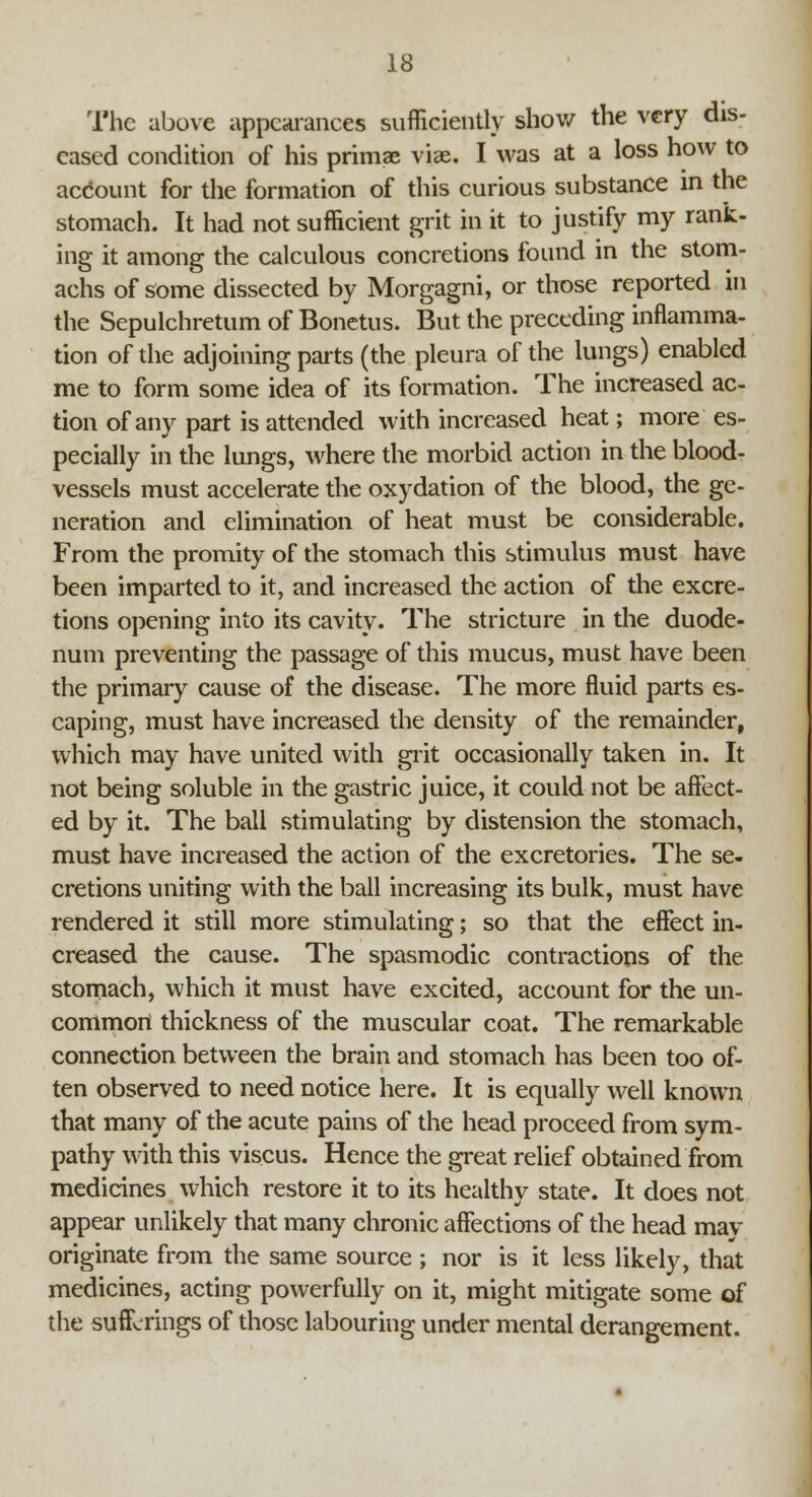 The above appearances sufficiently show the very dis- eased condition of his primae viae. I was at a loss how to account for the formation of this curious substance in the stomach. It had not sufficient grit in it to justify my rank- ing it among the calculous concretions found in the stom- achs of some dissected by Morgagni, or those reported in the Sepulchretum of Bonetus. But the preceding inflamma- tion of the adjoining parts (the pleura of the lungs) enabled me to form some idea of its formation. The increased ac- tion of any part is attended with increased heat; more es- pecially in the lungs, where the morbid action in the blood- vessels must accelerate the oxydation of the blood, the ge- neration and elimination of heat must be considerable. From the promity of the stomach this stimulus must have been imparted to it, and increased the action of the excre- tions opening into its cavity. The stricture in the duode- num preventing the passage of this mucus, must have been the primary cause of the disease. The more fluid parts es- caping, must have increased the density of the remainder, which may have united with grit occasionally taken in. It not being soluble in the gastric juice, it could not be affect- ed by it. The ball stimulating by distension the stomach, must have increased the action of the excretories. The se- cretions uniting with the ball increasing its bulk, must have rendered it still more stimulating; so that the effect in- creased the cause. The spasmodic contractions of the stomach, which it must have excited, account for the un- common thickness of the muscular coat. The remarkable connection between the brain and stomach has been too of- ten observed to need notice here. It is equally well known that many of the acute pains of the head proceed from sym- pathy with this viscus. Hence the great relief obtained from medicines which restore it to its healthy state. It does not appear unlikely that many chronic affections of the head may originate from the same source ; nor is it less likely, that medicines, acting powerfully on it, might mitigate some of the sufferings of those labouring under mental derangement.