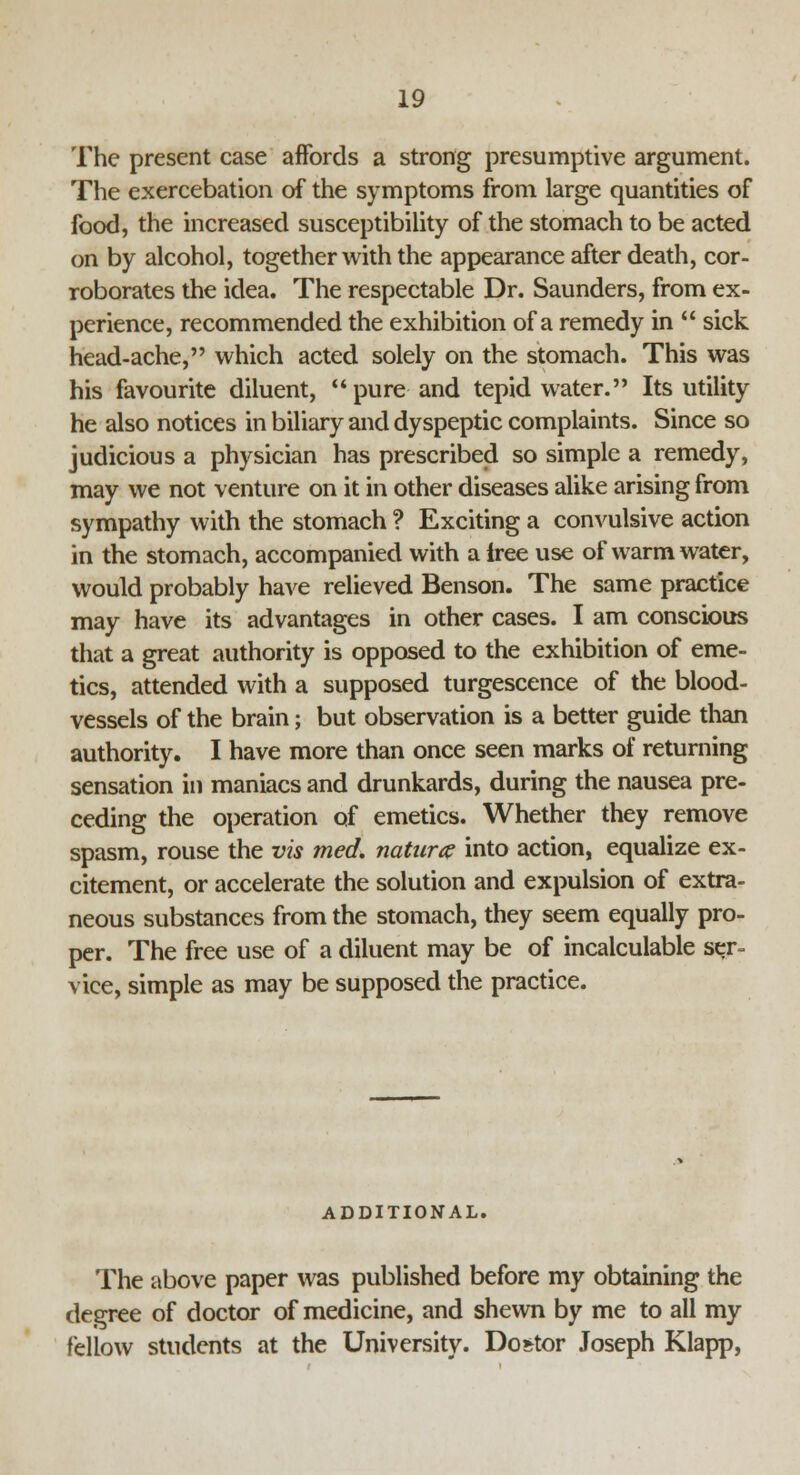The present case affords a strong presumptive argument. The exercebation of the symptoms from large quantities of food, the increased susceptibility of the stomach to be acted on by alcohol, together with the appearance after death, cor- roborates the idea. The respectable Dr. Saunders, from ex- perience, recommended the exhibition of a remedy in  sick head-ache, which acted solely on the stomach. This was his favourite diluent, pure- and tepid water. Its utility he also notices in biliary and dyspeptic complaints. Since so judicious a physician has prescribed so simple a remedy, may we not venture on it in other diseases alike arising from sympathy with the stomach ? Exciting a convulsive action in the stomach, accompanied with a iree use of warm water, would probably have relieved Benson. The same practice may have its advantages in other cases. I am conscious that a great authority is opposed to the exhibition of eme- tics, attended with a supposed turgescence of the blood- vessels of the brain; but observation is a better guide than authority. I have more than once seen marks of returning sensation in maniacs and drunkards, during the nausea pre- ceding the operation of emetics. Whether they remove spasm, rouse the vis med. naturae into action, equalize ex- citement, or accelerate the solution and expulsion of extra- neous substances from the stomach, they seem equally pro- per. The free use of a diluent may be of incalculable ser- vice, simple as may be supposed the practice. ADDITIONAL. The above paper was published before my obtaining the degree of doctor of medicine, and shewn by me to all my fellow students at the University. Dostor Joseph Klapp,