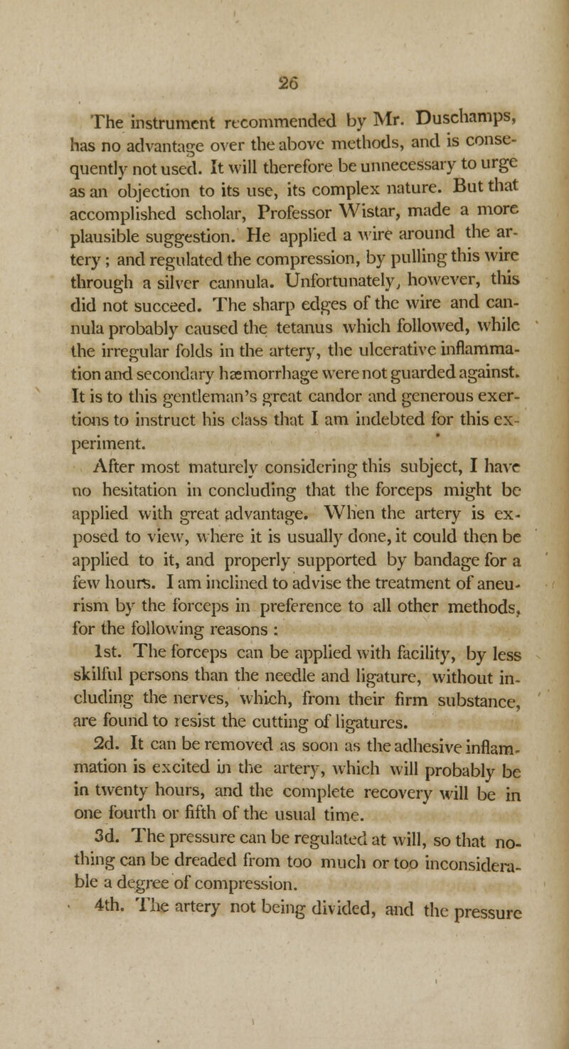 The instrument recommended by Mr. Duschamps, has no advantage over the above methods, and is conse- quently not used. It will therefore be unnecessary to urge as an objection to its use, its complex nature. But that accomplished scholar, Professor Wistar, made a more plausible suggestion. He applied a wire around the ar- tery ; and regulated the compression, by pulling this wire through a silver cannula. Unfortunately, however, this did not succeed. The sharp edges of the wire and can- nula probably caused the tetanus which followed, while the irregular folds in the artery, the ulcerative inflamma- tion and secondary haemorrhage were not guarded against. It is to this gentleman's great candor and generous exer- tions to instruct his class that I am indebted for this ex- periment. After most maturely considering this subject, I have no hesitation in concluding that the forceps might be applied with great advantage. When the artery is ex- posed to view, where it is usually done, it could then be applied to it, and properly supported by bandage for a few hours. I am inclined to advise the treatment of aneu- rism by the forceps in preference to all other methods, for the following reasons : 1st. The forceps can be applied with facility, by less skilful persons than the needle and ligature, without in- cluding the nerves, which, from their firm substance, are found to resist the cutting of ligatures. 2d. It can be removed as soon as the adhesive inflam- mation is excited m the artery, which will probably be in twenty hours, and the complete recovery will be in one fourth or fifth of the usual time. 3d. The pressure can be regulated at will, so that no- thing can be dreaded from too much or too inconsidera- ble a degree of compression. 4th. The artery not being divided, and the pressure