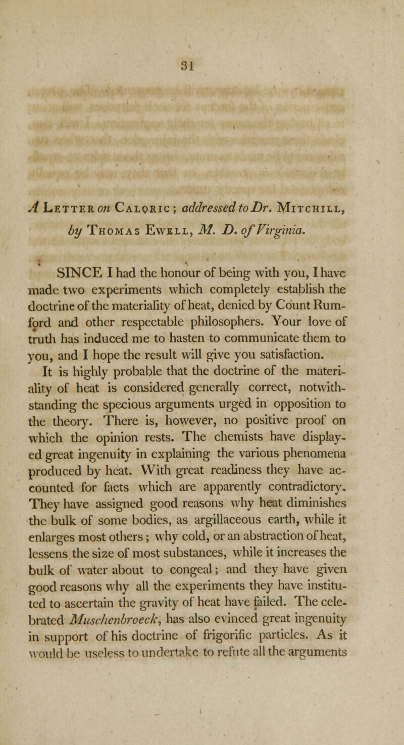 *4 Letter on Caloric; addressed to Dr. Mitchill, by Thomas Ewell, M. D. of Virginia. SINCE I had the honour of being with you, I have made two experiments which completely establish the doctrine of the materiality of heat, denied by Count Rum- ford and other respectable philosophers. Your love of truth has induced me to hasten to communicate them to you, and I hope the result will give you satisfaction. It is highly probable that the doctrine of the materi- ality of heat is considered generally correct, notwith- standing the specious arguments urged in opposition to the theory. There is, however, no positive proof on which the opinion rests. The chemists have display- ed great ingenuity in explaining the various phenomena produced by heat. With great readiness they have ac- counted for facts which are apparently contradictory. They have assigned good reasons why heat diminishes the bulk of some bodies, as argillaceous earth, while it enlarges most others; why cold, or an abstraction of heat, lessens the size of most substances, while it increases the bulk of water about to congeal; and they have given good reasons why all the experiments they have institu- ted to ascertain the gravity of heat have failed. The cele- brated Muschcnbroeck, has also evinced great ingenuity in support of his doctrine of frigorific particles. As it would be useless to undertake to refute all the arguments