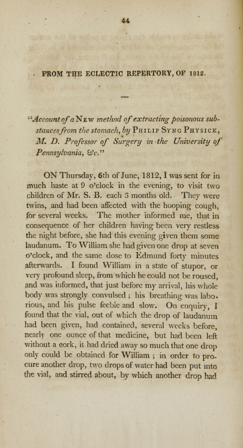 FROM THE ECLECTIC REPERTORY, OP 1812, fl.'Accountof'a New method of extracting poisonous sub- stances from the stomach, by Philip Sync Physic k, M. D. Professor of Surgery in the University of Pennsylvania, &>V. ON Thursday, 6th of June, 1812,1 was sent for in much haste at 9 o'clock in the evening, to visit two children of Mr. S. B. each 3 months old. They were twins, and had been affected with the hooping cough, for several weeks. The mother informed me, that in consequence of her children having been very restless the night before, she had this evening given them some laudanum. To William she had given one drop at seven o'clock, and the same dose to Edmund forty minutes afterwards. I found William in a state of stupor, or very profound sleep, from which he could not be roused, and was informed, that just before my arrival, his whole body was strongly convulsed ; his breathing was labo. rious, and his pulse feeble and slow. On enquiry, I found that the vial, out of which the drop of laudanum had been given, had contained, several weeks before, nearly one ounce of that medicine, but had been left without a cork, it had dried away so much that one drop only could be obtained for William ; in order to pro- cure another drop, two drops of water had been put into the vial, and stirred about, by which another drop had