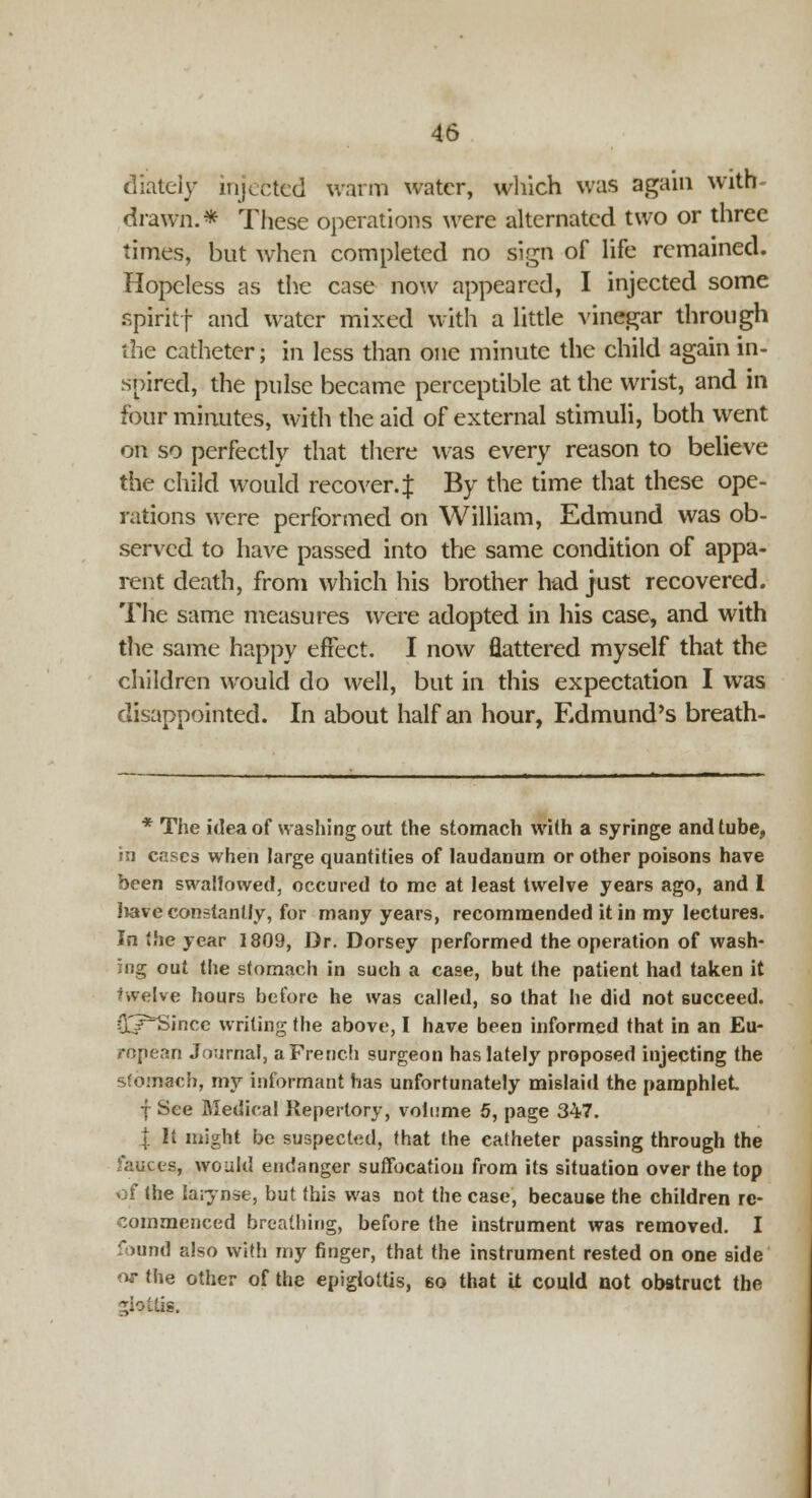 diately injefcted warm water, which was again with- drawn.* These operations were alternated two or three times, but when completed no sign of life remained. Hopeless as the case now appeared, I injected some spiritf and water mixed with a little vinegar through the catheter; in less than one minute the child again in- spired, the pulse became perceptible at the wrist, and in four minutes, with the aid of external stimuli, both went on so perfectly that there was every reason to believe the child would recover.^ By the time that these ope- rations were performed on William, Edmund was ob- served to have passed into the same condition of appa- rent death, from which his brother had just recovered. The same measures were adopted in his case^ and with the same happy effect. I now flattered myself that the children would do well, but in this expectation I was disappointed. In about half an hour, Edmund's breath- * The idea of washing out the stomach with a syringe and tube, in cases when large quantities of laudanum or other poisons have been swallowed, occured to me at least twelve years ago, and I liave constantly, for many years, recommended it in my lectures. In the year 1809, Dr. Dorsey performed the operation of wash- ing out the slomach in such a case, but the patient had taken it j.velve hours before he was called, so that he did not succeed. O^r^Sincc writing the above, I have been informed that in an Eu- ropean Journal, a French surgeon has lately proposed injecting the stomach, my informant has unfortunately mislaid the pamphlet f See Medical Repertory, volume 5, page 347. I It might be suspected, that the catheter passing through the >auces, would endanger suffocation from its situation over the top of (he Iaiynse, but this was not the case, because the children re- commenced breathing, before the instrument was removed. I found also with my finger, that the instrument rested on one side or the other of the epiglottis, 6o that U could not obstruct the Mollis.