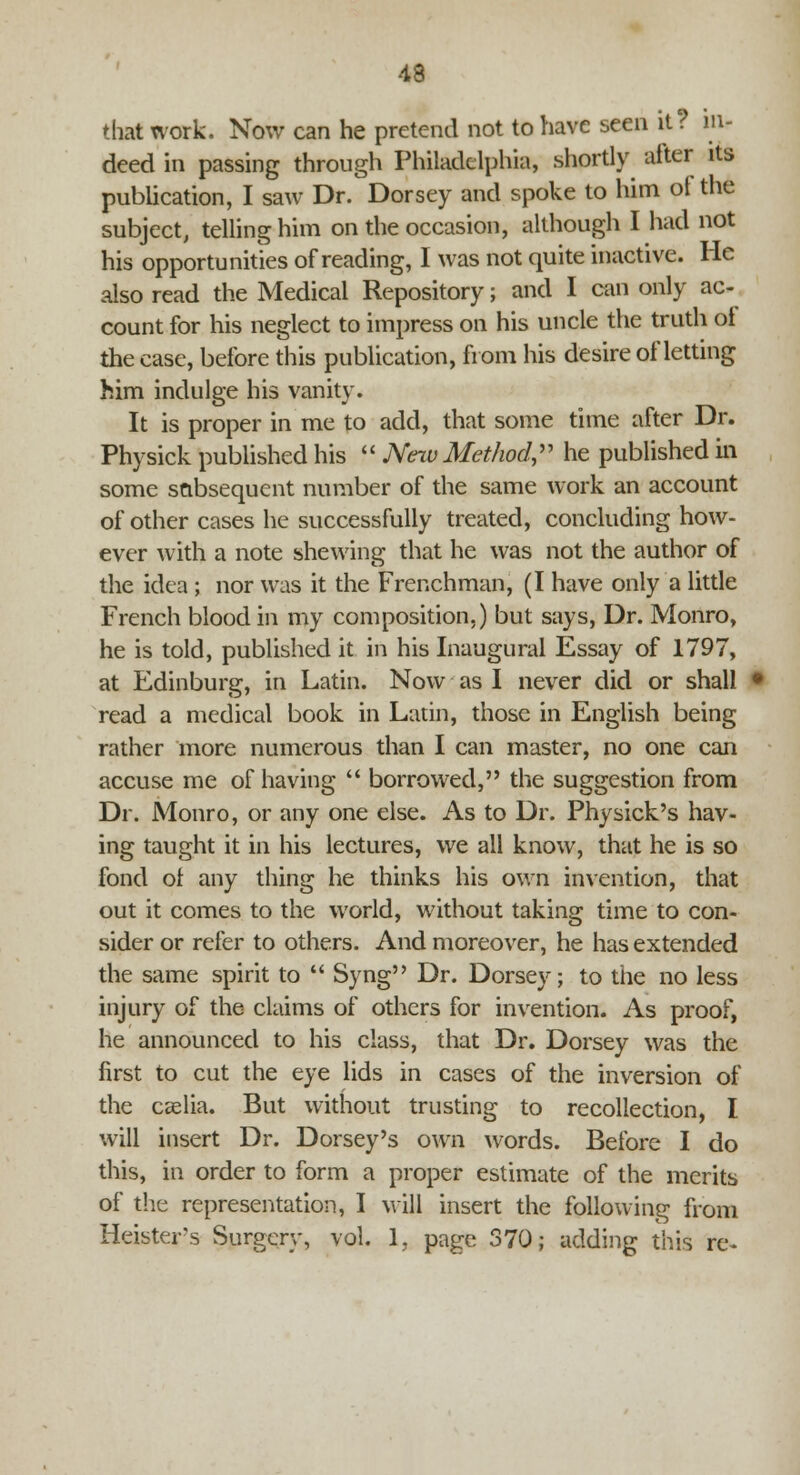 that work. Now can he pretend not to have seen it? in- deed in passing through Philadelphia, shortly alter its publication, I saw Dr. Dorsey and spoke to him of the subject, telling him on the occasion, although I had not his opportunities of reading, I was not quite inactive. He also read the Medical Repository; and I can only ac- count for his neglect to impress on his uncle the truth ot the case, before this publication, from his desire of letting him indulge his vanity. It is proper in me to add, that some time after Dr. Physick published his  New Method, he published in some subsequent number of the same work an account of other cases he successfully treated, concluding how- ever with a note shewing that he was not the author of the idea ; nor was it the Frenchman, (I have only a little French blood in my composition,) but says, Dr. Monro, he is told, published it in his Inaugural Essay of 1797, at Edinburg, in Latin. Now as I never did or shall read a medical book in Latin, those in English being rather more numerous than I can master, no one can accuse me of having  borrowed, the suggestion from Dr. Monro, or any one else. As to Dr. Physick's hav- ing taught it in his lectures, we all know, that he is so fond ot any thing he thinks his own invention, that out it comes to the world, without taking time to con- sider or refer to others. And moreover, he has extended the same spirit to  Syng Dr. Dorsey; to the no less injury of the claims of others for invention. As proof, he announced to his class, that Dr. Dorsey was the first to cut the eye lids in cases of the inversion of the Ccelia. But without trusting to recollection, I will insert Dr. Dorsey's own words. Before I do this, in order to form a proper estimate of the merits of the representation, I will insert the following from Heistey's Surgery, vol. 1. page 370; adding this re-