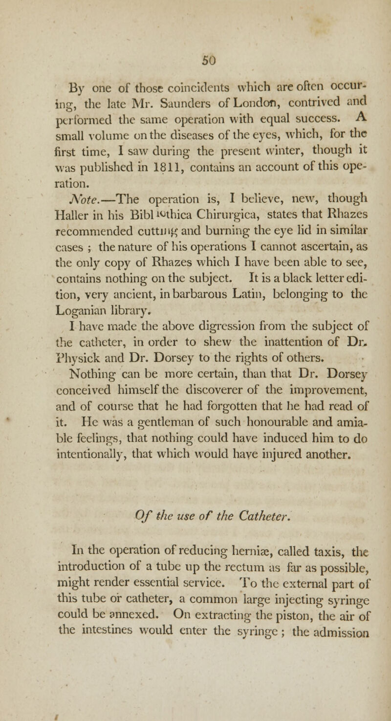 By one of those coincidents which are often occur- ine, the late Mr. Saunders of London, contrived and performed the same operation with equal success. A small volume on the diseases of the eyes, which, for the first time, I saw during the present winter, though it was published in 1811, contains an account of this ope- ration. Note.—The operation is, I believe, new, though Haller in his Bibl ^thica Chirurgica, states that Rhazes recommended cutting and burning the eye lid in similar cases ; the nature of his operations I cannot ascertain, as the only copy of Rhazes which I have been able to see, contains nothing on the subject. It is a black letter edi- tion, very ancient, in barbarous Latin, belonging to the Loganian library. I have made the above digression from die subject of the catheter, in order to shew the inattention of Dr, Physick and Dr. Dorsey to the rights of others. Nothing can be more certain, than that Dr. Dorsey conceived himself the discoverer of the improvement, and of course that he had forgotten that he had read of it. He was a gentleman of such honourable and amia- ble feelings, that nothing could have induced him to do intentionally, that which would have injured another. Of the use of the Catheter. In the operation of reducing herniae, called taxis, the introduction of a tube up the rectum as far as possible, might render essential service. To the external part of this tube or catheter, a common large injecting syringe could be annexed. On extracting the piston, the air of the intestines would enter the syringe; the admission